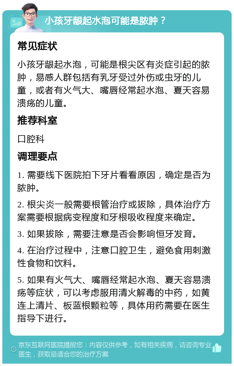 小孩牙龈起水泡可能是脓肿？ 常见症状 小孩牙龈起水泡，可能是根尖区有炎症引起的脓肿，易感人群包括有乳牙受过外伤或虫牙的儿童，或者有火气大、嘴唇经常起水泡、夏天容易溃疡的儿童。 推荐科室 口腔科 调理要点 1. 需要线下医院拍下牙片看看原因，确定是否为脓肿。 2. 根尖炎一般需要根管治疗或拔除，具体治疗方案需要根据病变程度和牙根吸收程度来确定。 3. 如果拔除，需要注意是否会影响恒牙发育。 4. 在治疗过程中，注意口腔卫生，避免食用刺激性食物和饮料。 5. 如果有火气大、嘴唇经常起水泡、夏天容易溃疡等症状，可以考虑服用清火解毒的中药，如黄连上清片、板蓝根颗粒等，具体用药需要在医生指导下进行。