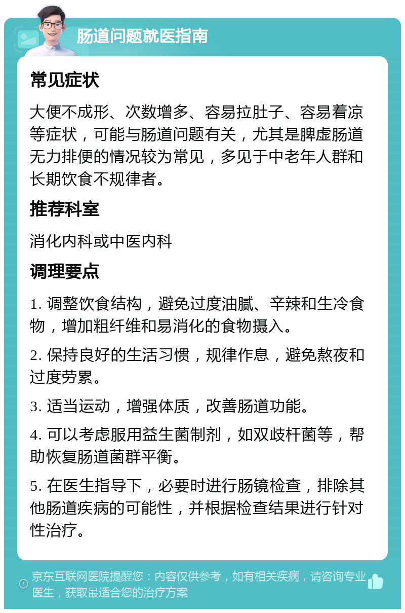 肠道问题就医指南 常见症状 大便不成形、次数增多、容易拉肚子、容易着凉等症状，可能与肠道问题有关，尤其是脾虚肠道无力排便的情况较为常见，多见于中老年人群和长期饮食不规律者。 推荐科室 消化内科或中医内科 调理要点 1. 调整饮食结构，避免过度油腻、辛辣和生冷食物，增加粗纤维和易消化的食物摄入。 2. 保持良好的生活习惯，规律作息，避免熬夜和过度劳累。 3. 适当运动，增强体质，改善肠道功能。 4. 可以考虑服用益生菌制剂，如双歧杆菌等，帮助恢复肠道菌群平衡。 5. 在医生指导下，必要时进行肠镜检查，排除其他肠道疾病的可能性，并根据检查结果进行针对性治疗。