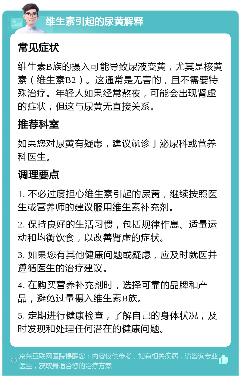 维生素引起的尿黄解释 常见症状 维生素B族的摄入可能导致尿液变黄，尤其是核黄素（维生素B2）。这通常是无害的，且不需要特殊治疗。年轻人如果经常熬夜，可能会出现肾虚的症状，但这与尿黄无直接关系。 推荐科室 如果您对尿黄有疑虑，建议就诊于泌尿科或营养科医生。 调理要点 1. 不必过度担心维生素引起的尿黄，继续按照医生或营养师的建议服用维生素补充剂。 2. 保持良好的生活习惯，包括规律作息、适量运动和均衡饮食，以改善肾虚的症状。 3. 如果您有其他健康问题或疑虑，应及时就医并遵循医生的治疗建议。 4. 在购买营养补充剂时，选择可靠的品牌和产品，避免过量摄入维生素B族。 5. 定期进行健康检查，了解自己的身体状况，及时发现和处理任何潜在的健康问题。