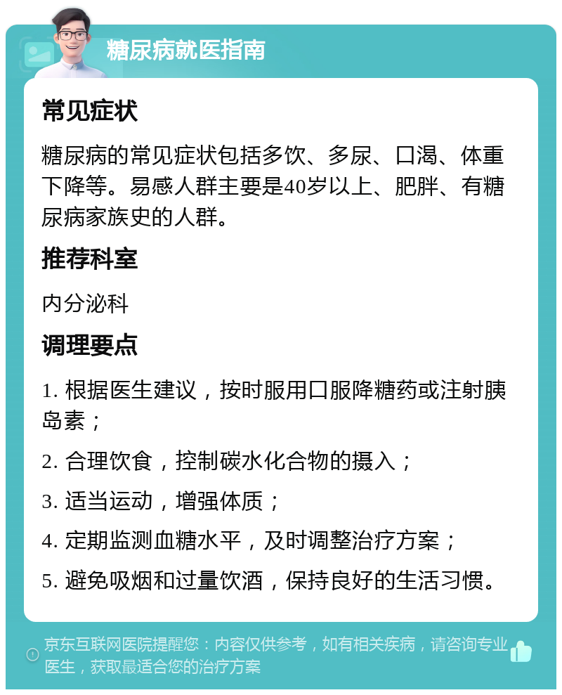 糖尿病就医指南 常见症状 糖尿病的常见症状包括多饮、多尿、口渴、体重下降等。易感人群主要是40岁以上、肥胖、有糖尿病家族史的人群。 推荐科室 内分泌科 调理要点 1. 根据医生建议，按时服用口服降糖药或注射胰岛素； 2. 合理饮食，控制碳水化合物的摄入； 3. 适当运动，增强体质； 4. 定期监测血糖水平，及时调整治疗方案； 5. 避免吸烟和过量饮酒，保持良好的生活习惯。