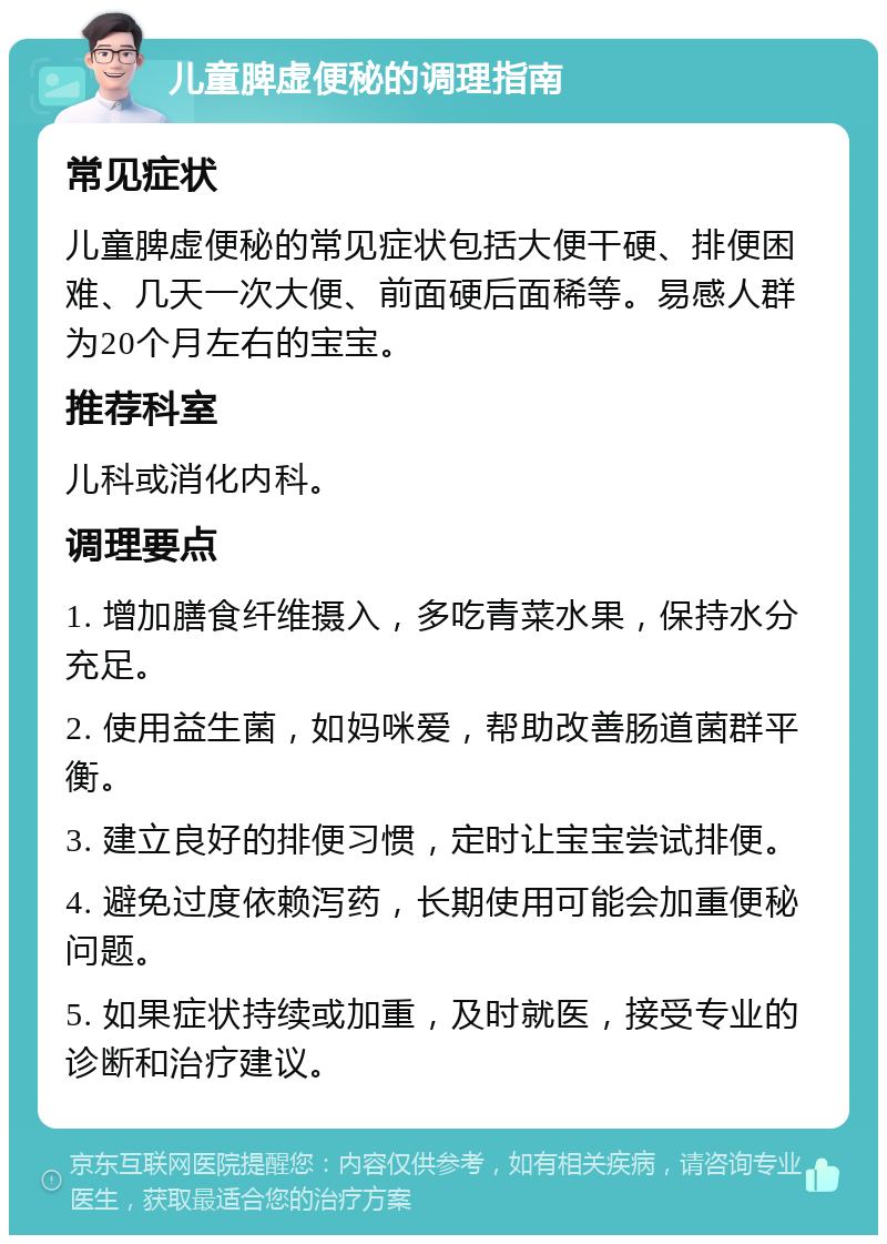 儿童脾虚便秘的调理指南 常见症状 儿童脾虚便秘的常见症状包括大便干硬、排便困难、几天一次大便、前面硬后面稀等。易感人群为20个月左右的宝宝。 推荐科室 儿科或消化内科。 调理要点 1. 增加膳食纤维摄入，多吃青菜水果，保持水分充足。 2. 使用益生菌，如妈咪爱，帮助改善肠道菌群平衡。 3. 建立良好的排便习惯，定时让宝宝尝试排便。 4. 避免过度依赖泻药，长期使用可能会加重便秘问题。 5. 如果症状持续或加重，及时就医，接受专业的诊断和治疗建议。