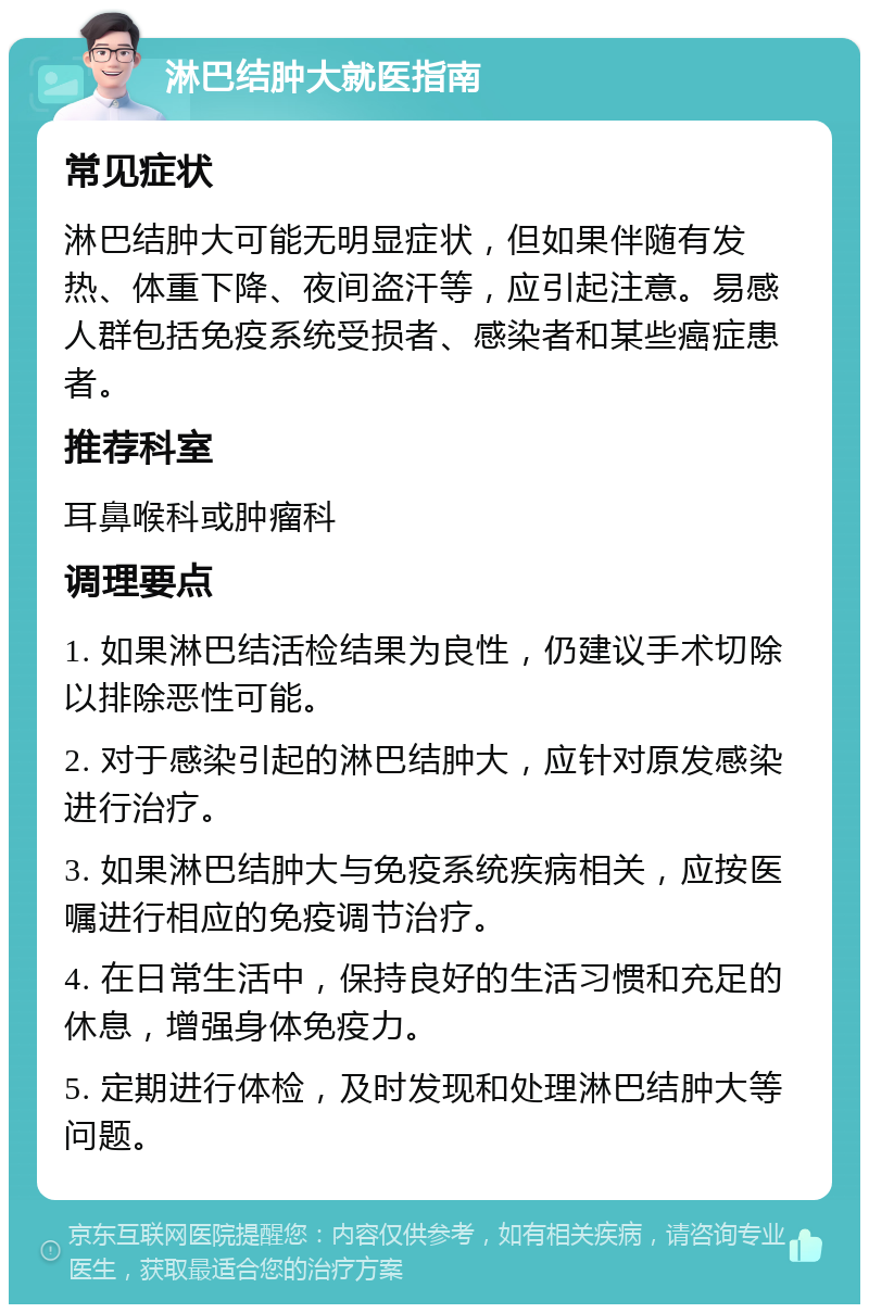 淋巴结肿大就医指南 常见症状 淋巴结肿大可能无明显症状，但如果伴随有发热、体重下降、夜间盗汗等，应引起注意。易感人群包括免疫系统受损者、感染者和某些癌症患者。 推荐科室 耳鼻喉科或肿瘤科 调理要点 1. 如果淋巴结活检结果为良性，仍建议手术切除以排除恶性可能。 2. 对于感染引起的淋巴结肿大，应针对原发感染进行治疗。 3. 如果淋巴结肿大与免疫系统疾病相关，应按医嘱进行相应的免疫调节治疗。 4. 在日常生活中，保持良好的生活习惯和充足的休息，增强身体免疫力。 5. 定期进行体检，及时发现和处理淋巴结肿大等问题。