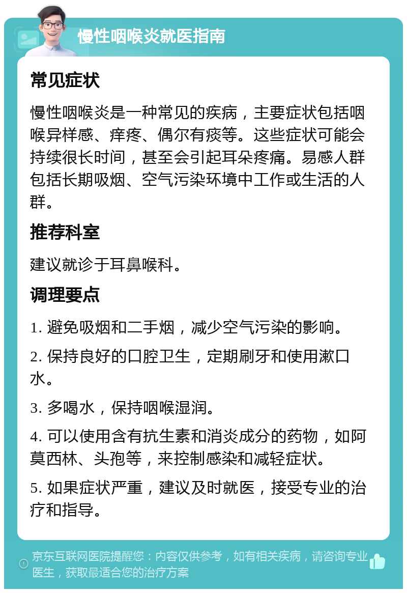 慢性咽喉炎就医指南 常见症状 慢性咽喉炎是一种常见的疾病，主要症状包括咽喉异样感、痒疼、偶尔有痰等。这些症状可能会持续很长时间，甚至会引起耳朵疼痛。易感人群包括长期吸烟、空气污染环境中工作或生活的人群。 推荐科室 建议就诊于耳鼻喉科。 调理要点 1. 避免吸烟和二手烟，减少空气污染的影响。 2. 保持良好的口腔卫生，定期刷牙和使用漱口水。 3. 多喝水，保持咽喉湿润。 4. 可以使用含有抗生素和消炎成分的药物，如阿莫西林、头孢等，来控制感染和减轻症状。 5. 如果症状严重，建议及时就医，接受专业的治疗和指导。