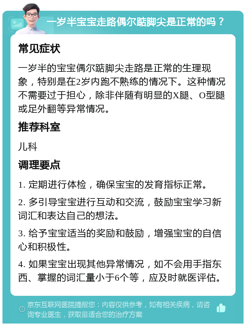 一岁半宝宝走路偶尔踮脚尖是正常的吗？ 常见症状 一岁半的宝宝偶尔踮脚尖走路是正常的生理现象，特别是在2岁内跑不熟练的情况下。这种情况不需要过于担心，除非伴随有明显的X腿、O型腿或足外翻等异常情况。 推荐科室 儿科 调理要点 1. 定期进行体检，确保宝宝的发育指标正常。 2. 多引导宝宝进行互动和交流，鼓励宝宝学习新词汇和表达自己的想法。 3. 给予宝宝适当的奖励和鼓励，增强宝宝的自信心和积极性。 4. 如果宝宝出现其他异常情况，如不会用手指东西、掌握的词汇量小于6个等，应及时就医评估。