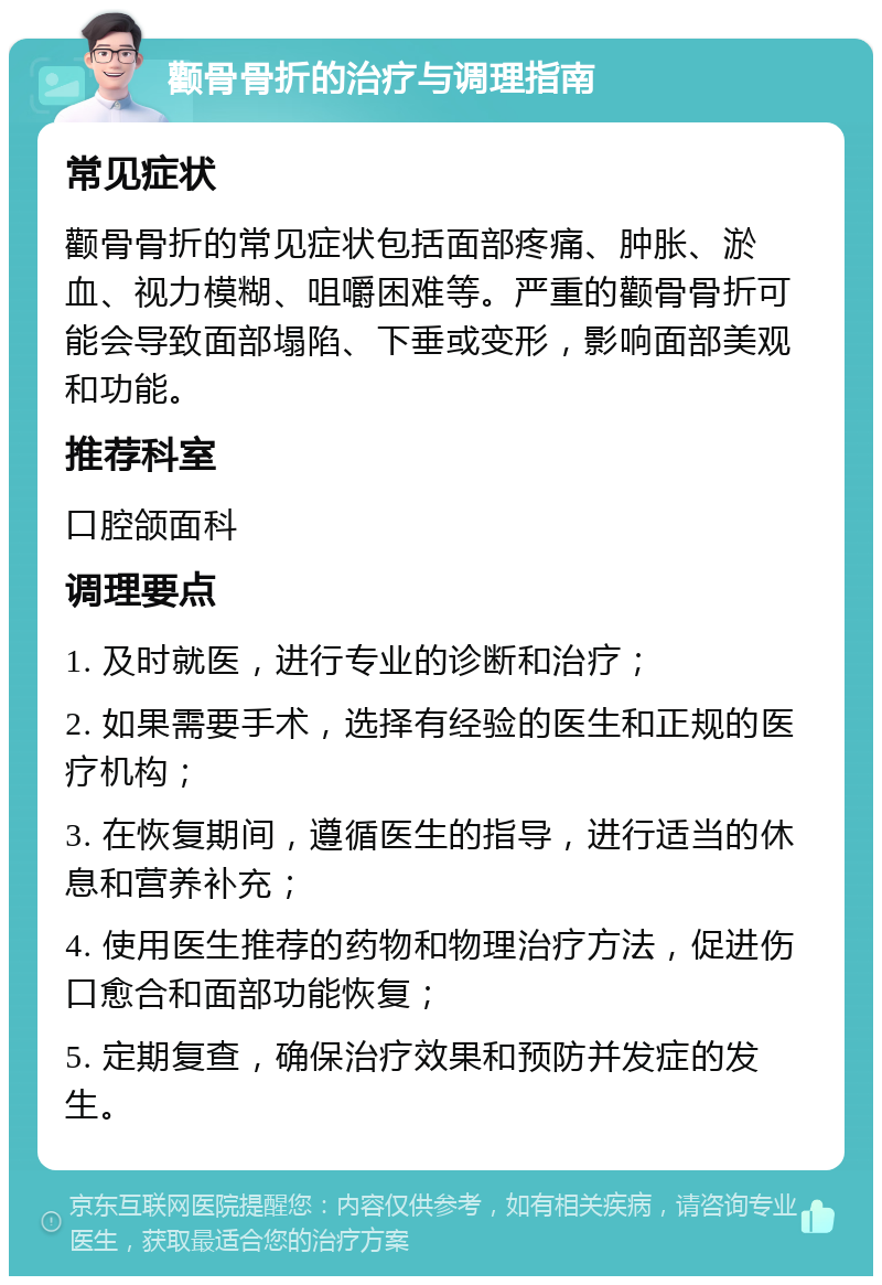 颧骨骨折的治疗与调理指南 常见症状 颧骨骨折的常见症状包括面部疼痛、肿胀、淤血、视力模糊、咀嚼困难等。严重的颧骨骨折可能会导致面部塌陷、下垂或变形，影响面部美观和功能。 推荐科室 口腔颌面科 调理要点 1. 及时就医，进行专业的诊断和治疗； 2. 如果需要手术，选择有经验的医生和正规的医疗机构； 3. 在恢复期间，遵循医生的指导，进行适当的休息和营养补充； 4. 使用医生推荐的药物和物理治疗方法，促进伤口愈合和面部功能恢复； 5. 定期复查，确保治疗效果和预防并发症的发生。