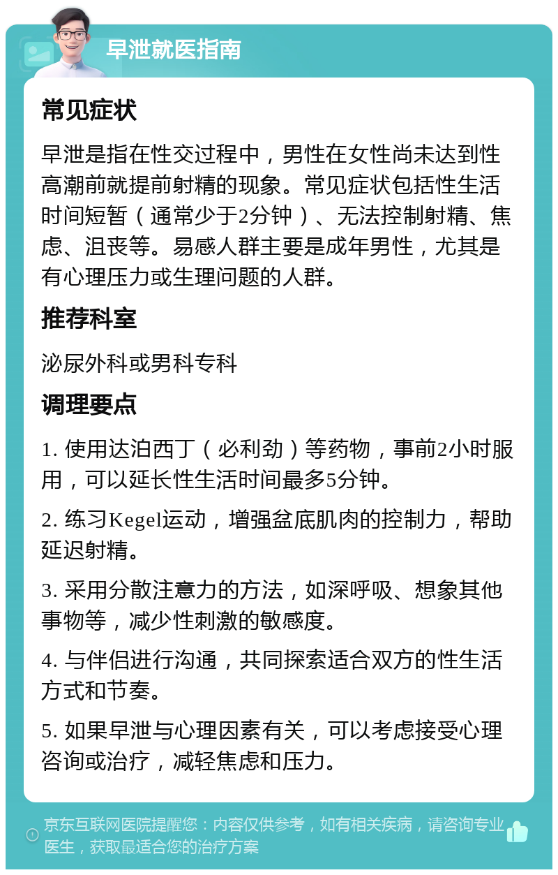 早泄就医指南 常见症状 早泄是指在性交过程中，男性在女性尚未达到性高潮前就提前射精的现象。常见症状包括性生活时间短暂（通常少于2分钟）、无法控制射精、焦虑、沮丧等。易感人群主要是成年男性，尤其是有心理压力或生理问题的人群。 推荐科室 泌尿外科或男科专科 调理要点 1. 使用达泊西丁（必利劲）等药物，事前2小时服用，可以延长性生活时间最多5分钟。 2. 练习Kegel运动，增强盆底肌肉的控制力，帮助延迟射精。 3. 采用分散注意力的方法，如深呼吸、想象其他事物等，减少性刺激的敏感度。 4. 与伴侣进行沟通，共同探索适合双方的性生活方式和节奏。 5. 如果早泄与心理因素有关，可以考虑接受心理咨询或治疗，减轻焦虑和压力。