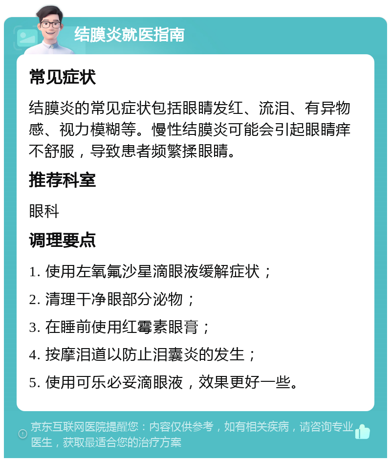 结膜炎就医指南 常见症状 结膜炎的常见症状包括眼睛发红、流泪、有异物感、视力模糊等。慢性结膜炎可能会引起眼睛痒不舒服，导致患者频繁揉眼睛。 推荐科室 眼科 调理要点 1. 使用左氧氟沙星滴眼液缓解症状； 2. 清理干净眼部分泌物； 3. 在睡前使用红霉素眼膏； 4. 按摩泪道以防止泪囊炎的发生； 5. 使用可乐必妥滴眼液，效果更好一些。