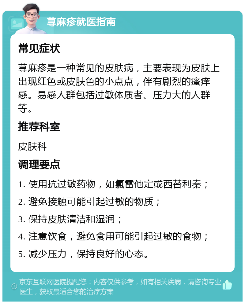 荨麻疹就医指南 常见症状 荨麻疹是一种常见的皮肤病，主要表现为皮肤上出现红色或皮肤色的小点点，伴有剧烈的瘙痒感。易感人群包括过敏体质者、压力大的人群等。 推荐科室 皮肤科 调理要点 1. 使用抗过敏药物，如氯雷他定或西替利秦； 2. 避免接触可能引起过敏的物质； 3. 保持皮肤清洁和湿润； 4. 注意饮食，避免食用可能引起过敏的食物； 5. 减少压力，保持良好的心态。