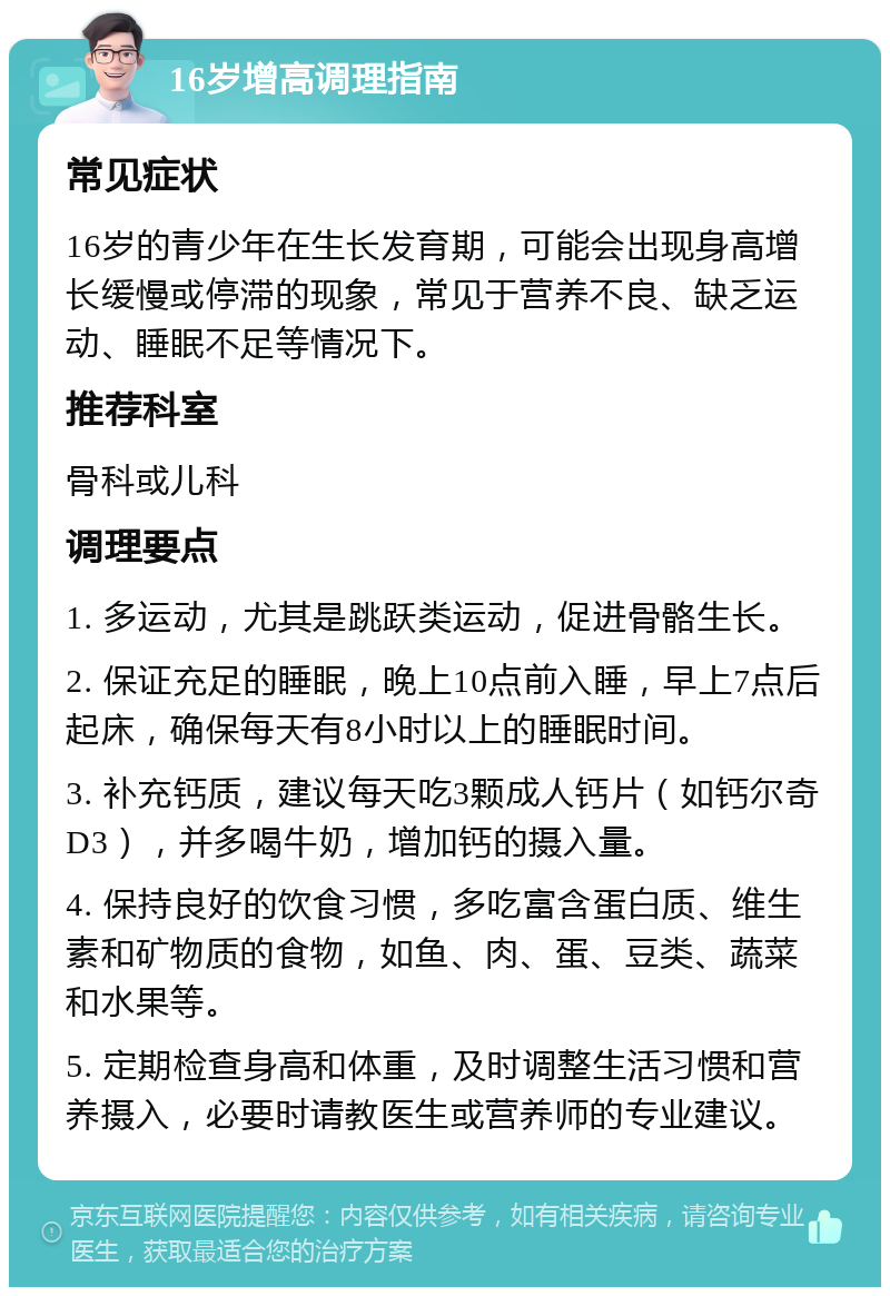 16岁增高调理指南 常见症状 16岁的青少年在生长发育期，可能会出现身高增长缓慢或停滞的现象，常见于营养不良、缺乏运动、睡眠不足等情况下。 推荐科室 骨科或儿科 调理要点 1. 多运动，尤其是跳跃类运动，促进骨骼生长。 2. 保证充足的睡眠，晚上10点前入睡，早上7点后起床，确保每天有8小时以上的睡眠时间。 3. 补充钙质，建议每天吃3颗成人钙片（如钙尔奇D3），并多喝牛奶，增加钙的摄入量。 4. 保持良好的饮食习惯，多吃富含蛋白质、维生素和矿物质的食物，如鱼、肉、蛋、豆类、蔬菜和水果等。 5. 定期检查身高和体重，及时调整生活习惯和营养摄入，必要时请教医生或营养师的专业建议。