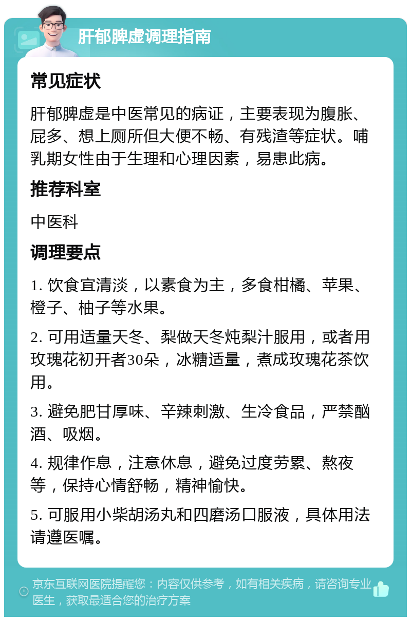 肝郁脾虚调理指南 常见症状 肝郁脾虚是中医常见的病证，主要表现为腹胀、屁多、想上厕所但大便不畅、有残渣等症状。哺乳期女性由于生理和心理因素，易患此病。 推荐科室 中医科 调理要点 1. 饮食宜清淡，以素食为主，多食柑橘、苹果、橙子、柚子等水果。 2. 可用适量天冬、梨做天冬炖梨汁服用，或者用玫瑰花初开者30朵，冰糖适量，煮成玫瑰花茶饮用。 3. 避免肥甘厚味、辛辣刺激、生冷食品，严禁酗酒、吸烟。 4. 规律作息，注意休息，避免过度劳累、熬夜等，保持心情舒畅，精神愉快。 5. 可服用小柴胡汤丸和四磨汤口服液，具体用法请遵医嘱。