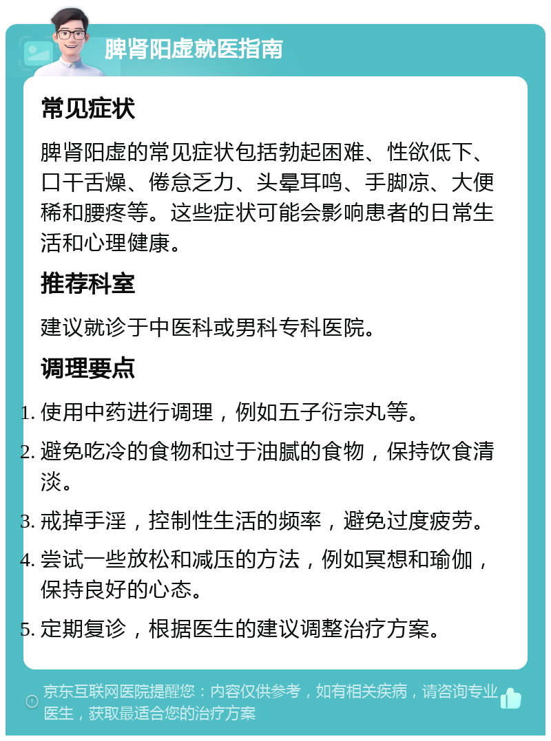 脾肾阳虚就医指南 常见症状 脾肾阳虚的常见症状包括勃起困难、性欲低下、口干舌燥、倦怠乏力、头晕耳鸣、手脚凉、大便稀和腰疼等。这些症状可能会影响患者的日常生活和心理健康。 推荐科室 建议就诊于中医科或男科专科医院。 调理要点 使用中药进行调理，例如五子衍宗丸等。 避免吃冷的食物和过于油腻的食物，保持饮食清淡。 戒掉手淫，控制性生活的频率，避免过度疲劳。 尝试一些放松和减压的方法，例如冥想和瑜伽，保持良好的心态。 定期复诊，根据医生的建议调整治疗方案。