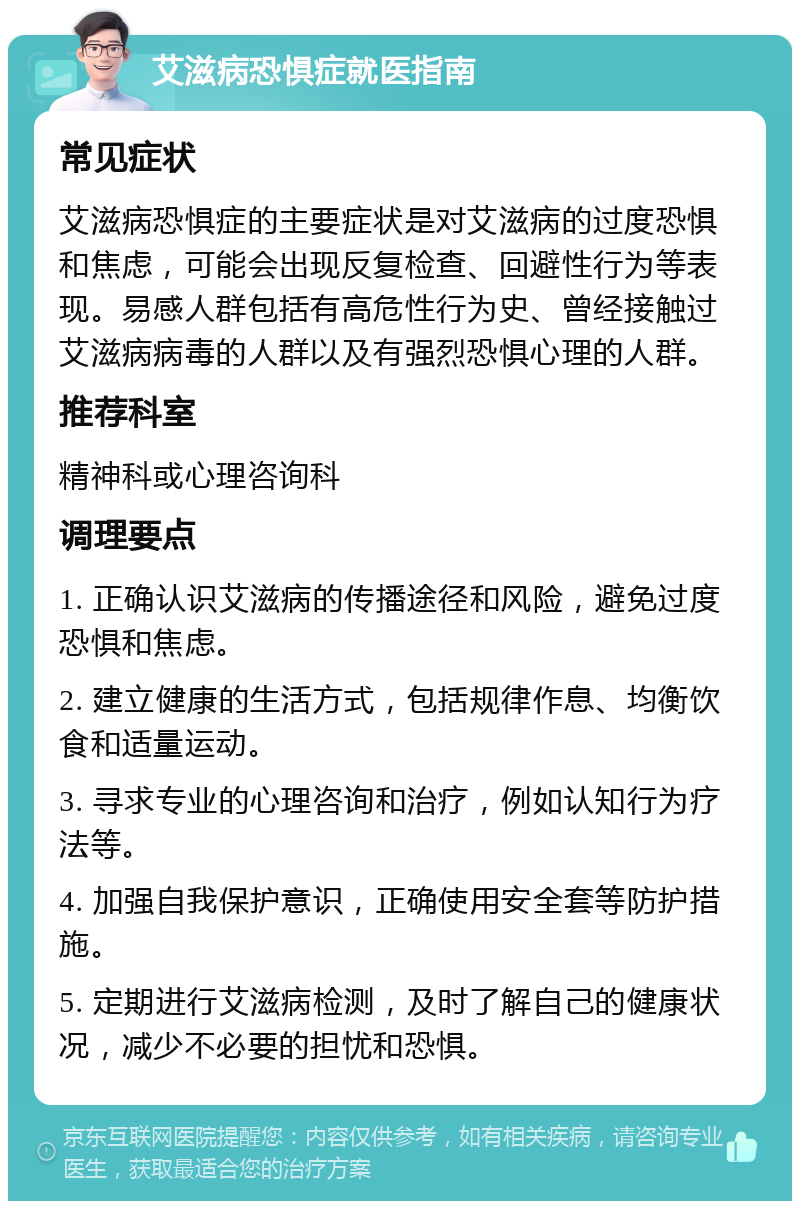 艾滋病恐惧症就医指南 常见症状 艾滋病恐惧症的主要症状是对艾滋病的过度恐惧和焦虑，可能会出现反复检查、回避性行为等表现。易感人群包括有高危性行为史、曾经接触过艾滋病病毒的人群以及有强烈恐惧心理的人群。 推荐科室 精神科或心理咨询科 调理要点 1. 正确认识艾滋病的传播途径和风险，避免过度恐惧和焦虑。 2. 建立健康的生活方式，包括规律作息、均衡饮食和适量运动。 3. 寻求专业的心理咨询和治疗，例如认知行为疗法等。 4. 加强自我保护意识，正确使用安全套等防护措施。 5. 定期进行艾滋病检测，及时了解自己的健康状况，减少不必要的担忧和恐惧。