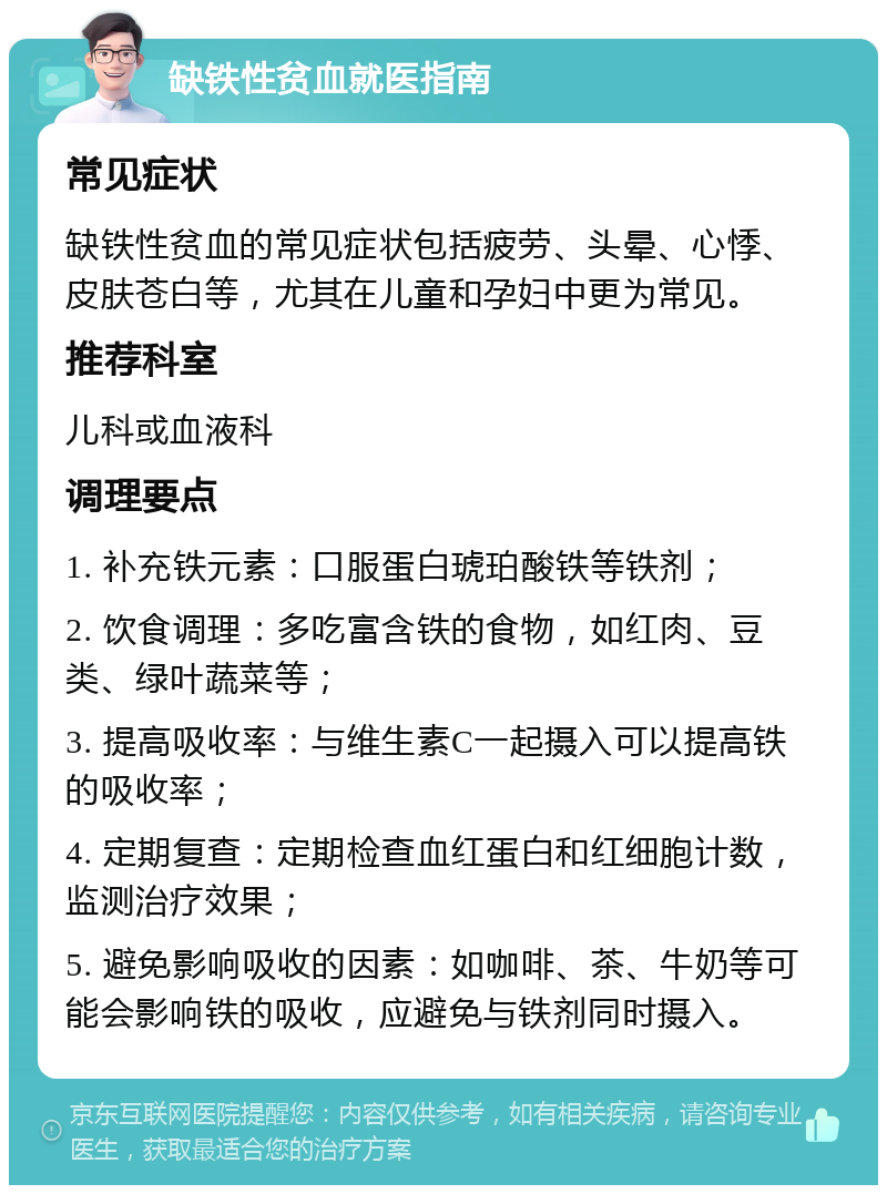 缺铁性贫血就医指南 常见症状 缺铁性贫血的常见症状包括疲劳、头晕、心悸、皮肤苍白等，尤其在儿童和孕妇中更为常见。 推荐科室 儿科或血液科 调理要点 1. 补充铁元素：口服蛋白琥珀酸铁等铁剂； 2. 饮食调理：多吃富含铁的食物，如红肉、豆类、绿叶蔬菜等； 3. 提高吸收率：与维生素C一起摄入可以提高铁的吸收率； 4. 定期复查：定期检查血红蛋白和红细胞计数，监测治疗效果； 5. 避免影响吸收的因素：如咖啡、茶、牛奶等可能会影响铁的吸收，应避免与铁剂同时摄入。