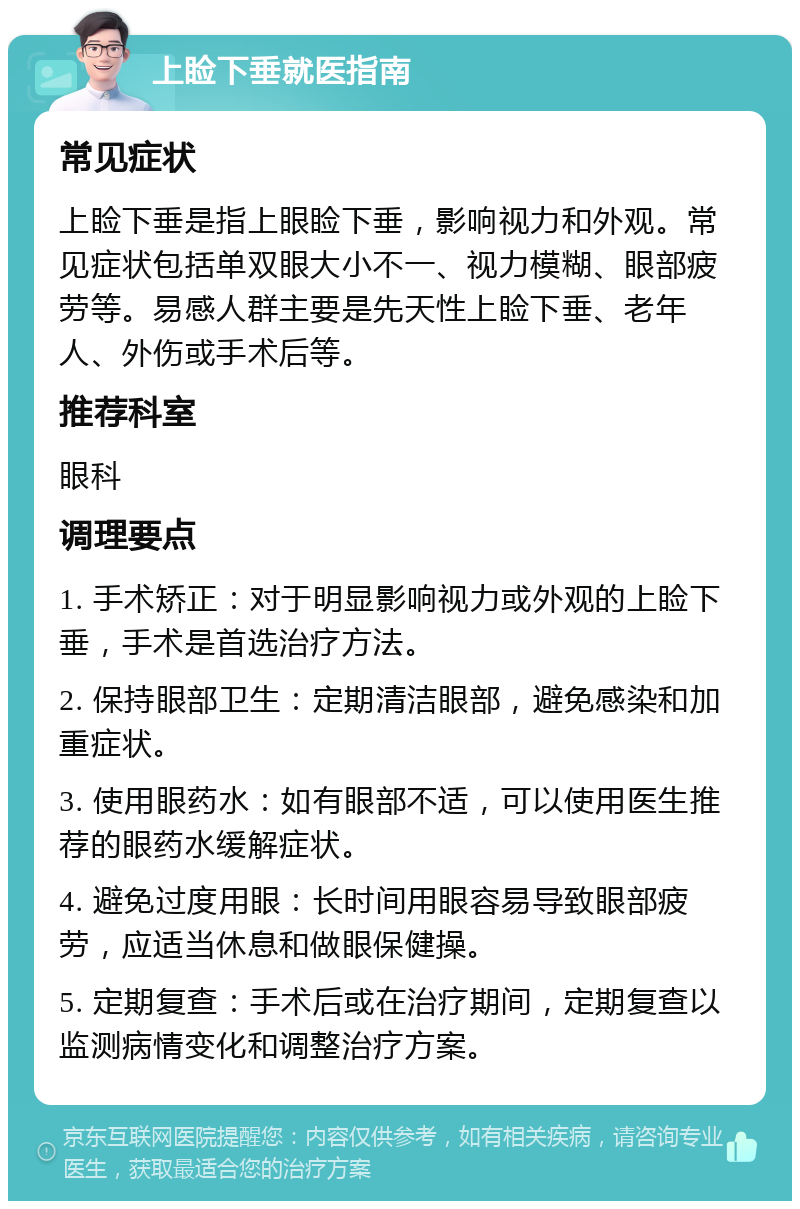 上睑下垂就医指南 常见症状 上睑下垂是指上眼睑下垂，影响视力和外观。常见症状包括单双眼大小不一、视力模糊、眼部疲劳等。易感人群主要是先天性上睑下垂、老年人、外伤或手术后等。 推荐科室 眼科 调理要点 1. 手术矫正：对于明显影响视力或外观的上睑下垂，手术是首选治疗方法。 2. 保持眼部卫生：定期清洁眼部，避免感染和加重症状。 3. 使用眼药水：如有眼部不适，可以使用医生推荐的眼药水缓解症状。 4. 避免过度用眼：长时间用眼容易导致眼部疲劳，应适当休息和做眼保健操。 5. 定期复查：手术后或在治疗期间，定期复查以监测病情变化和调整治疗方案。