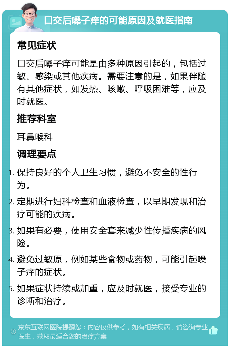 口交后嗓子痒的可能原因及就医指南 常见症状 口交后嗓子痒可能是由多种原因引起的，包括过敏、感染或其他疾病。需要注意的是，如果伴随有其他症状，如发热、咳嗽、呼吸困难等，应及时就医。 推荐科室 耳鼻喉科 调理要点 保持良好的个人卫生习惯，避免不安全的性行为。 定期进行妇科检查和血液检查，以早期发现和治疗可能的疾病。 如果有必要，使用安全套来减少性传播疾病的风险。 避免过敏原，例如某些食物或药物，可能引起嗓子痒的症状。 如果症状持续或加重，应及时就医，接受专业的诊断和治疗。