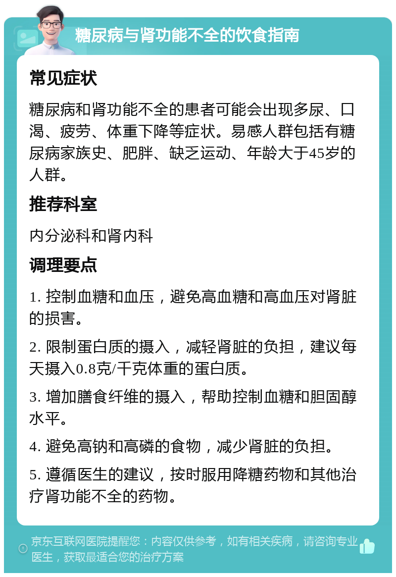 糖尿病与肾功能不全的饮食指南 常见症状 糖尿病和肾功能不全的患者可能会出现多尿、口渴、疲劳、体重下降等症状。易感人群包括有糖尿病家族史、肥胖、缺乏运动、年龄大于45岁的人群。 推荐科室 内分泌科和肾内科 调理要点 1. 控制血糖和血压，避免高血糖和高血压对肾脏的损害。 2. 限制蛋白质的摄入，减轻肾脏的负担，建议每天摄入0.8克/千克体重的蛋白质。 3. 增加膳食纤维的摄入，帮助控制血糖和胆固醇水平。 4. 避免高钠和高磷的食物，减少肾脏的负担。 5. 遵循医生的建议，按时服用降糖药物和其他治疗肾功能不全的药物。