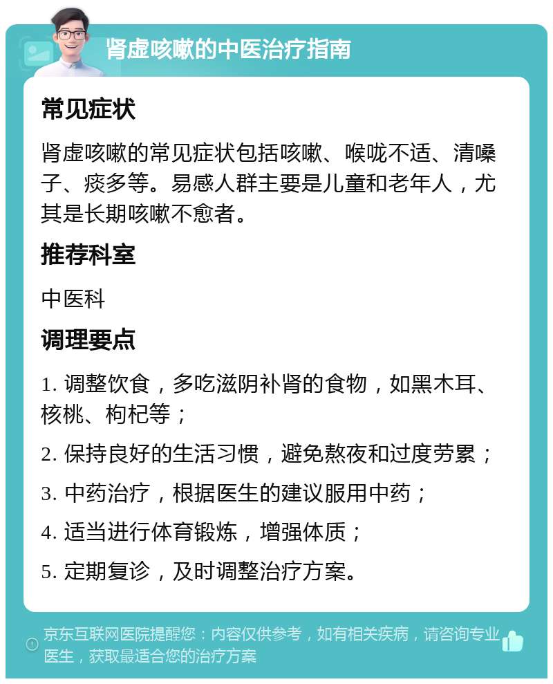 肾虚咳嗽的中医治疗指南 常见症状 肾虚咳嗽的常见症状包括咳嗽、喉咙不适、清嗓子、痰多等。易感人群主要是儿童和老年人，尤其是长期咳嗽不愈者。 推荐科室 中医科 调理要点 1. 调整饮食，多吃滋阴补肾的食物，如黑木耳、核桃、枸杞等； 2. 保持良好的生活习惯，避免熬夜和过度劳累； 3. 中药治疗，根据医生的建议服用中药； 4. 适当进行体育锻炼，增强体质； 5. 定期复诊，及时调整治疗方案。