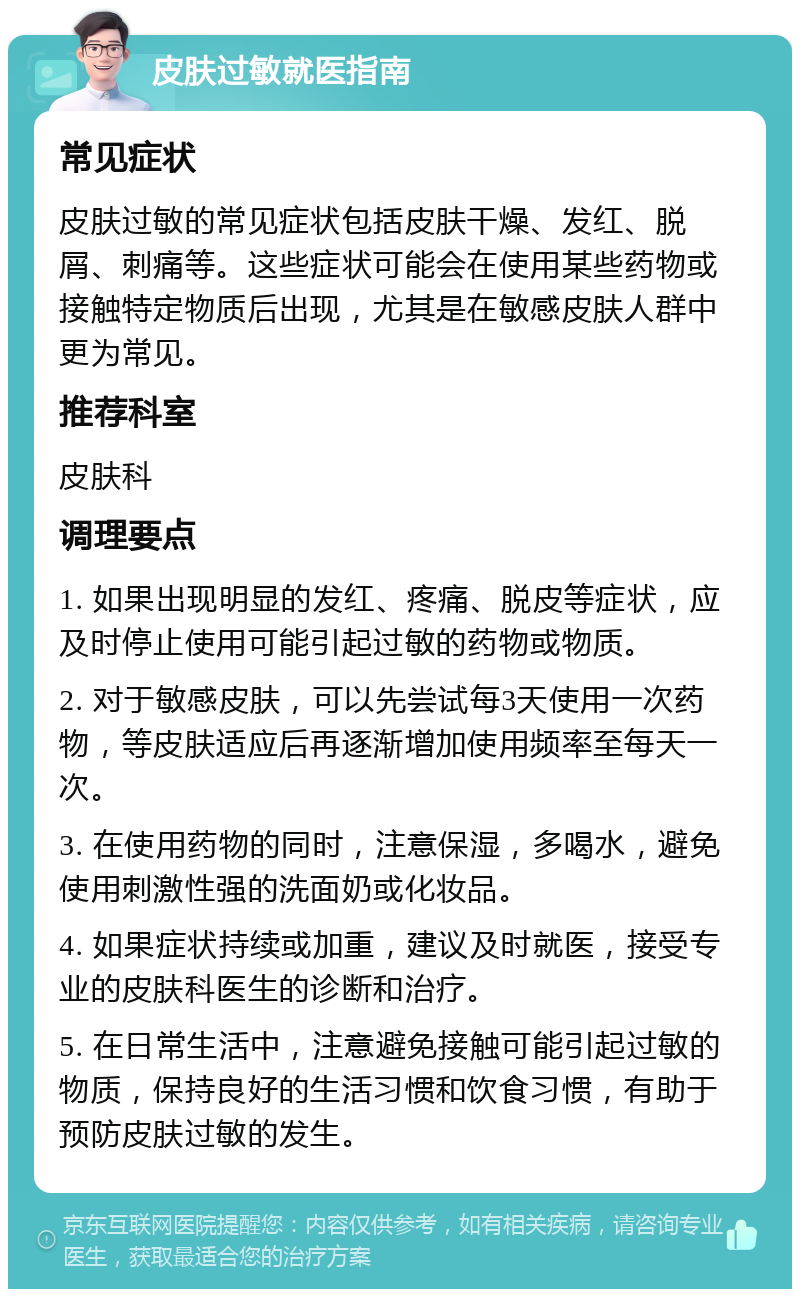 皮肤过敏就医指南 常见症状 皮肤过敏的常见症状包括皮肤干燥、发红、脱屑、刺痛等。这些症状可能会在使用某些药物或接触特定物质后出现，尤其是在敏感皮肤人群中更为常见。 推荐科室 皮肤科 调理要点 1. 如果出现明显的发红、疼痛、脱皮等症状，应及时停止使用可能引起过敏的药物或物质。 2. 对于敏感皮肤，可以先尝试每3天使用一次药物，等皮肤适应后再逐渐增加使用频率至每天一次。 3. 在使用药物的同时，注意保湿，多喝水，避免使用刺激性强的洗面奶或化妆品。 4. 如果症状持续或加重，建议及时就医，接受专业的皮肤科医生的诊断和治疗。 5. 在日常生活中，注意避免接触可能引起过敏的物质，保持良好的生活习惯和饮食习惯，有助于预防皮肤过敏的发生。