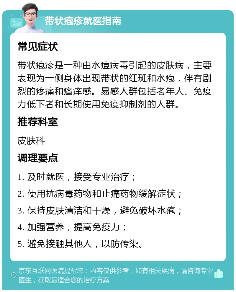 带状疱疹就医指南 常见症状 带状疱疹是一种由水痘病毒引起的皮肤病，主要表现为一侧身体出现带状的红斑和水疱，伴有剧烈的疼痛和瘙痒感。易感人群包括老年人、免疫力低下者和长期使用免疫抑制剂的人群。 推荐科室 皮肤科 调理要点 1. 及时就医，接受专业治疗； 2. 使用抗病毒药物和止痛药物缓解症状； 3. 保持皮肤清洁和干燥，避免破坏水疱； 4. 加强营养，提高免疫力； 5. 避免接触其他人，以防传染。