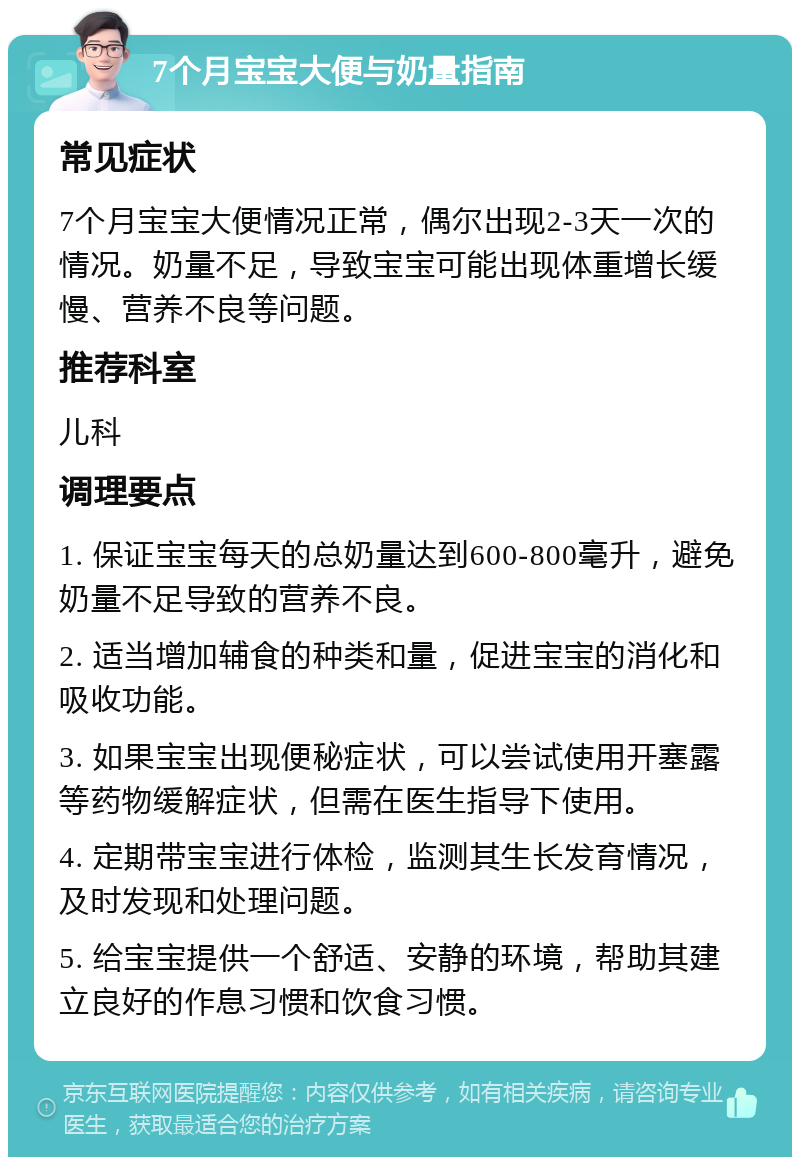 7个月宝宝大便与奶量指南 常见症状 7个月宝宝大便情况正常，偶尔出现2-3天一次的情况。奶量不足，导致宝宝可能出现体重增长缓慢、营养不良等问题。 推荐科室 儿科 调理要点 1. 保证宝宝每天的总奶量达到600-800毫升，避免奶量不足导致的营养不良。 2. 适当增加辅食的种类和量，促进宝宝的消化和吸收功能。 3. 如果宝宝出现便秘症状，可以尝试使用开塞露等药物缓解症状，但需在医生指导下使用。 4. 定期带宝宝进行体检，监测其生长发育情况，及时发现和处理问题。 5. 给宝宝提供一个舒适、安静的环境，帮助其建立良好的作息习惯和饮食习惯。