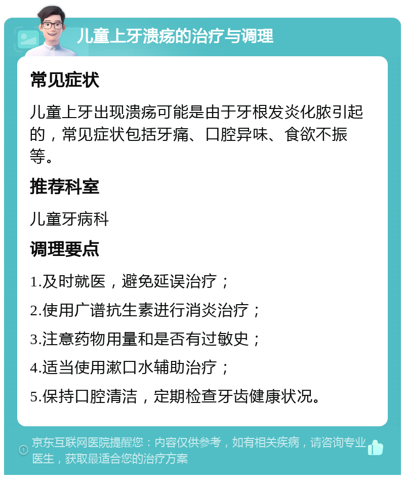 儿童上牙溃疡的治疗与调理 常见症状 儿童上牙出现溃疡可能是由于牙根发炎化脓引起的，常见症状包括牙痛、口腔异味、食欲不振等。 推荐科室 儿童牙病科 调理要点 1.及时就医，避免延误治疗； 2.使用广谱抗生素进行消炎治疗； 3.注意药物用量和是否有过敏史； 4.适当使用漱口水辅助治疗； 5.保持口腔清洁，定期检查牙齿健康状况。