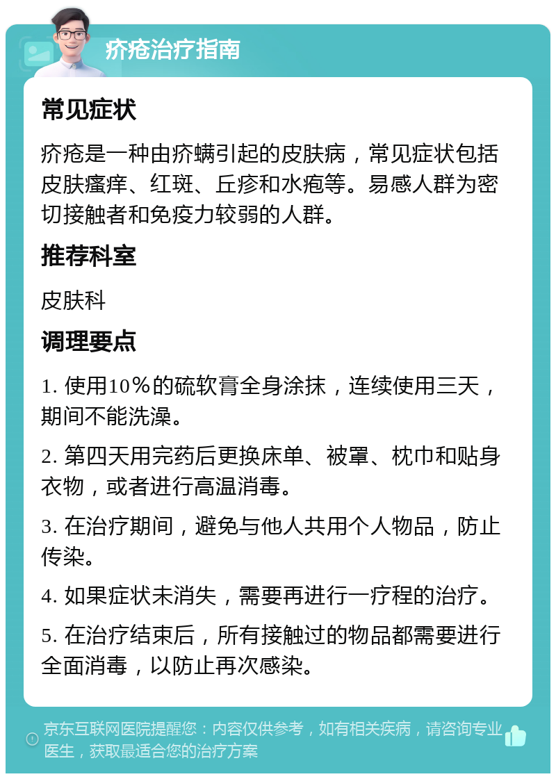 疥疮治疗指南 常见症状 疥疮是一种由疥螨引起的皮肤病，常见症状包括皮肤瘙痒、红斑、丘疹和水疱等。易感人群为密切接触者和免疫力较弱的人群。 推荐科室 皮肤科 调理要点 1. 使用10％的硫软膏全身涂抹，连续使用三天，期间不能洗澡。 2. 第四天用完药后更换床单、被罩、枕巾和贴身衣物，或者进行高温消毒。 3. 在治疗期间，避免与他人共用个人物品，防止传染。 4. 如果症状未消失，需要再进行一疗程的治疗。 5. 在治疗结束后，所有接触过的物品都需要进行全面消毒，以防止再次感染。