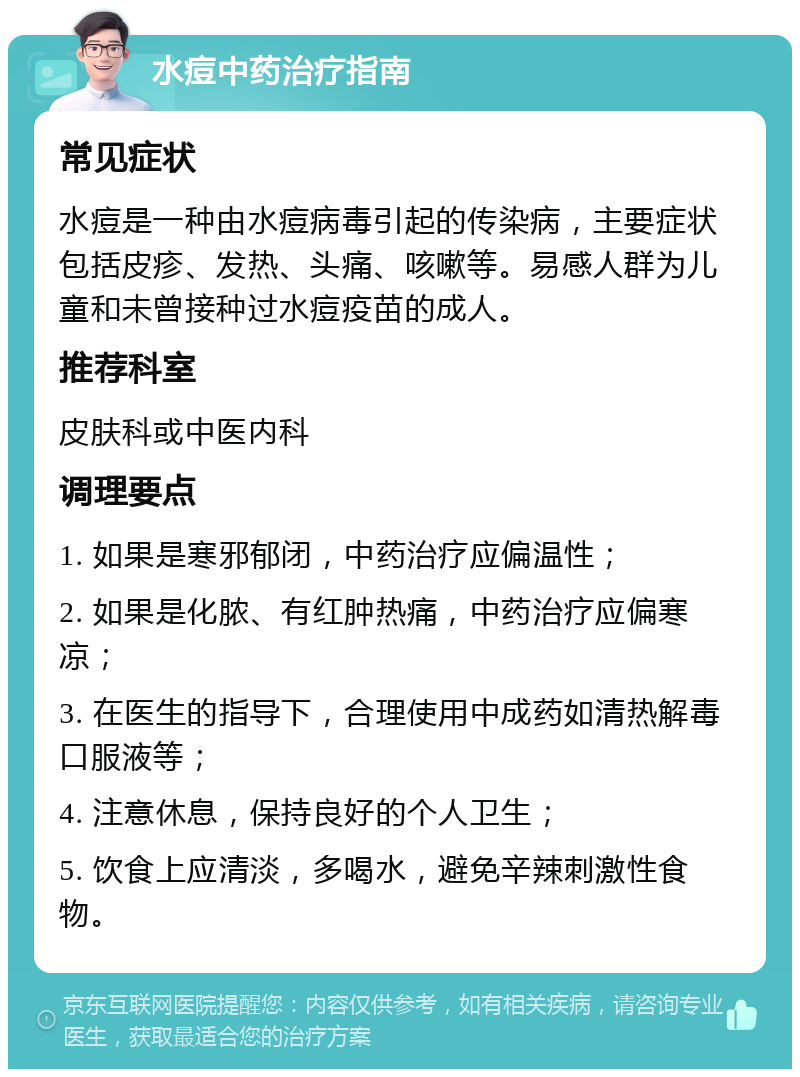 水痘中药治疗指南 常见症状 水痘是一种由水痘病毒引起的传染病，主要症状包括皮疹、发热、头痛、咳嗽等。易感人群为儿童和未曾接种过水痘疫苗的成人。 推荐科室 皮肤科或中医内科 调理要点 1. 如果是寒邪郁闭，中药治疗应偏温性； 2. 如果是化脓、有红肿热痛，中药治疗应偏寒凉； 3. 在医生的指导下，合理使用中成药如清热解毒口服液等； 4. 注意休息，保持良好的个人卫生； 5. 饮食上应清淡，多喝水，避免辛辣刺激性食物。