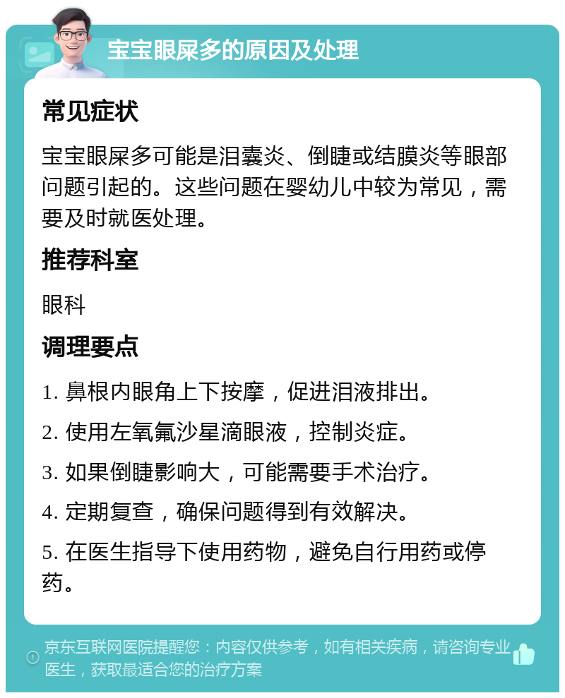 宝宝眼屎多的原因及处理 常见症状 宝宝眼屎多可能是泪囊炎、倒睫或结膜炎等眼部问题引起的。这些问题在婴幼儿中较为常见，需要及时就医处理。 推荐科室 眼科 调理要点 1. 鼻根内眼角上下按摩，促进泪液排出。 2. 使用左氧氟沙星滴眼液，控制炎症。 3. 如果倒睫影响大，可能需要手术治疗。 4. 定期复查，确保问题得到有效解决。 5. 在医生指导下使用药物，避免自行用药或停药。