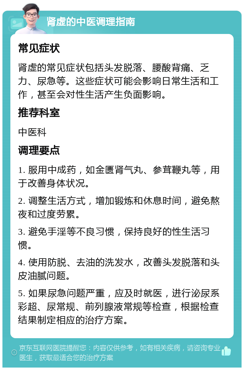 肾虚的中医调理指南 常见症状 肾虚的常见症状包括头发脱落、腰酸背痛、乏力、尿急等。这些症状可能会影响日常生活和工作，甚至会对性生活产生负面影响。 推荐科室 中医科 调理要点 1. 服用中成药，如金匮肾气丸、参茸鞭丸等，用于改善身体状况。 2. 调整生活方式，增加锻炼和休息时间，避免熬夜和过度劳累。 3. 避免手淫等不良习惯，保持良好的性生活习惯。 4. 使用防脱、去油的洗发水，改善头发脱落和头皮油腻问题。 5. 如果尿急问题严重，应及时就医，进行泌尿系彩超、尿常规、前列腺液常规等检查，根据检查结果制定相应的治疗方案。