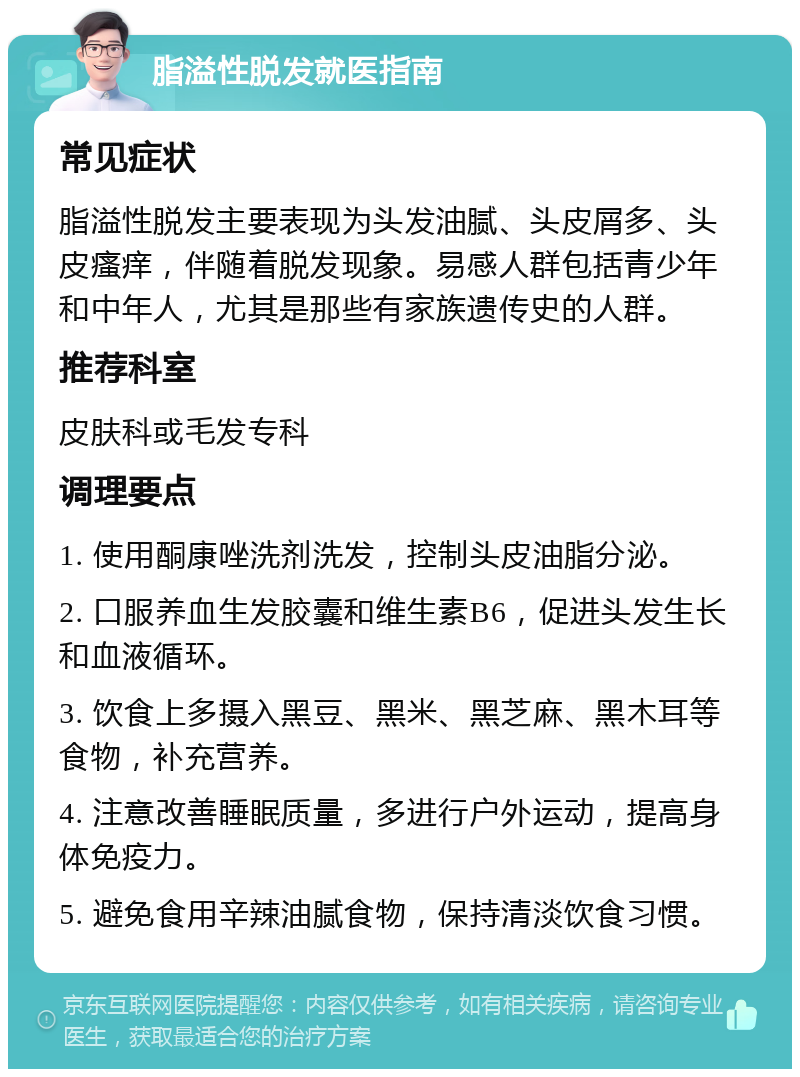 脂溢性脱发就医指南 常见症状 脂溢性脱发主要表现为头发油腻、头皮屑多、头皮瘙痒，伴随着脱发现象。易感人群包括青少年和中年人，尤其是那些有家族遗传史的人群。 推荐科室 皮肤科或毛发专科 调理要点 1. 使用酮康唑洗剂洗发，控制头皮油脂分泌。 2. 口服养血生发胶囊和维生素B6，促进头发生长和血液循环。 3. 饮食上多摄入黑豆、黑米、黑芝麻、黑木耳等食物，补充营养。 4. 注意改善睡眠质量，多进行户外运动，提高身体免疫力。 5. 避免食用辛辣油腻食物，保持清淡饮食习惯。