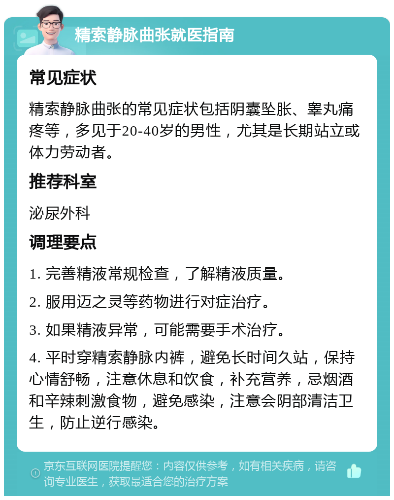 精索静脉曲张就医指南 常见症状 精索静脉曲张的常见症状包括阴囊坠胀、睾丸痛疼等，多见于20-40岁的男性，尤其是长期站立或体力劳动者。 推荐科室 泌尿外科 调理要点 1. 完善精液常规检查，了解精液质量。 2. 服用迈之灵等药物进行对症治疗。 3. 如果精液异常，可能需要手术治疗。 4. 平时穿精索静脉内裤，避免长时间久站，保持心情舒畅，注意休息和饮食，补充营养，忌烟酒和辛辣刺激食物，避免感染，注意会阴部清洁卫生，防止逆行感染。