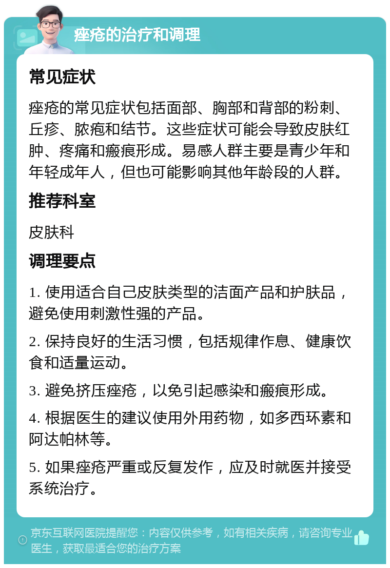 痤疮的治疗和调理 常见症状 痤疮的常见症状包括面部、胸部和背部的粉刺、丘疹、脓疱和结节。这些症状可能会导致皮肤红肿、疼痛和瘢痕形成。易感人群主要是青少年和年轻成年人，但也可能影响其他年龄段的人群。 推荐科室 皮肤科 调理要点 1. 使用适合自己皮肤类型的洁面产品和护肤品，避免使用刺激性强的产品。 2. 保持良好的生活习惯，包括规律作息、健康饮食和适量运动。 3. 避免挤压痤疮，以免引起感染和瘢痕形成。 4. 根据医生的建议使用外用药物，如多西环素和阿达帕林等。 5. 如果痤疮严重或反复发作，应及时就医并接受系统治疗。