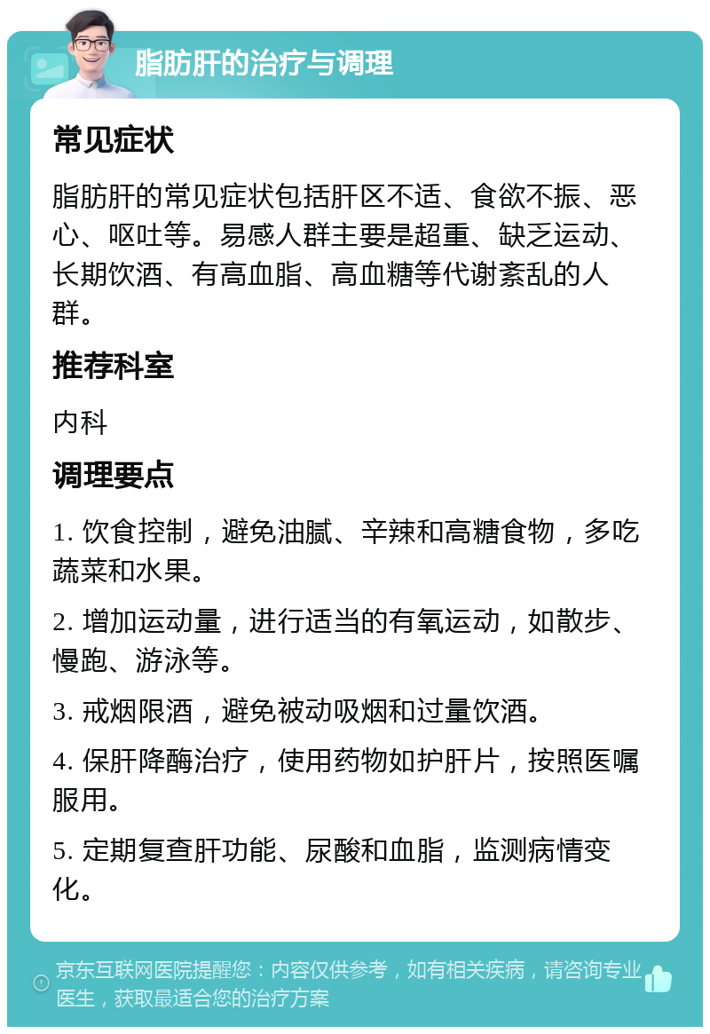 脂肪肝的治疗与调理 常见症状 脂肪肝的常见症状包括肝区不适、食欲不振、恶心、呕吐等。易感人群主要是超重、缺乏运动、长期饮酒、有高血脂、高血糖等代谢紊乱的人群。 推荐科室 内科 调理要点 1. 饮食控制，避免油腻、辛辣和高糖食物，多吃蔬菜和水果。 2. 增加运动量，进行适当的有氧运动，如散步、慢跑、游泳等。 3. 戒烟限酒，避免被动吸烟和过量饮酒。 4. 保肝降酶治疗，使用药物如护肝片，按照医嘱服用。 5. 定期复查肝功能、尿酸和血脂，监测病情变化。