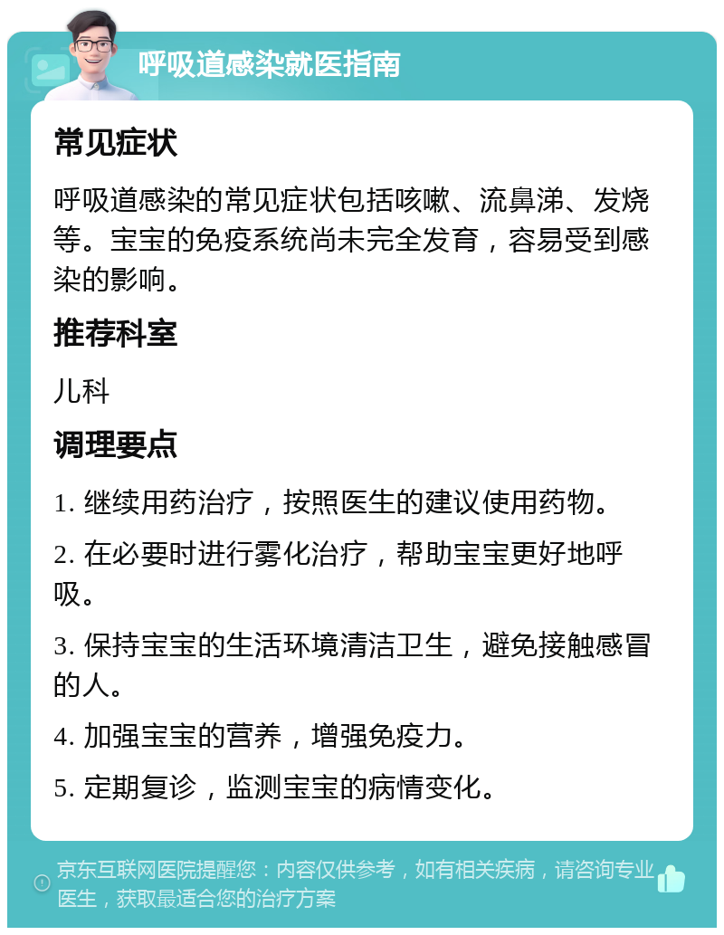 呼吸道感染就医指南 常见症状 呼吸道感染的常见症状包括咳嗽、流鼻涕、发烧等。宝宝的免疫系统尚未完全发育，容易受到感染的影响。 推荐科室 儿科 调理要点 1. 继续用药治疗，按照医生的建议使用药物。 2. 在必要时进行雾化治疗，帮助宝宝更好地呼吸。 3. 保持宝宝的生活环境清洁卫生，避免接触感冒的人。 4. 加强宝宝的营养，增强免疫力。 5. 定期复诊，监测宝宝的病情变化。