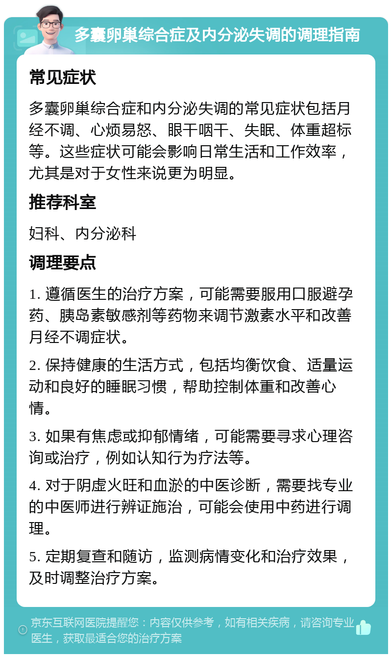 多囊卵巢综合症及内分泌失调的调理指南 常见症状 多囊卵巢综合症和内分泌失调的常见症状包括月经不调、心烦易怒、眼干咽干、失眠、体重超标等。这些症状可能会影响日常生活和工作效率，尤其是对于女性来说更为明显。 推荐科室 妇科、内分泌科 调理要点 1. 遵循医生的治疗方案，可能需要服用口服避孕药、胰岛素敏感剂等药物来调节激素水平和改善月经不调症状。 2. 保持健康的生活方式，包括均衡饮食、适量运动和良好的睡眠习惯，帮助控制体重和改善心情。 3. 如果有焦虑或抑郁情绪，可能需要寻求心理咨询或治疗，例如认知行为疗法等。 4. 对于阴虚火旺和血淤的中医诊断，需要找专业的中医师进行辨证施治，可能会使用中药进行调理。 5. 定期复查和随访，监测病情变化和治疗效果，及时调整治疗方案。