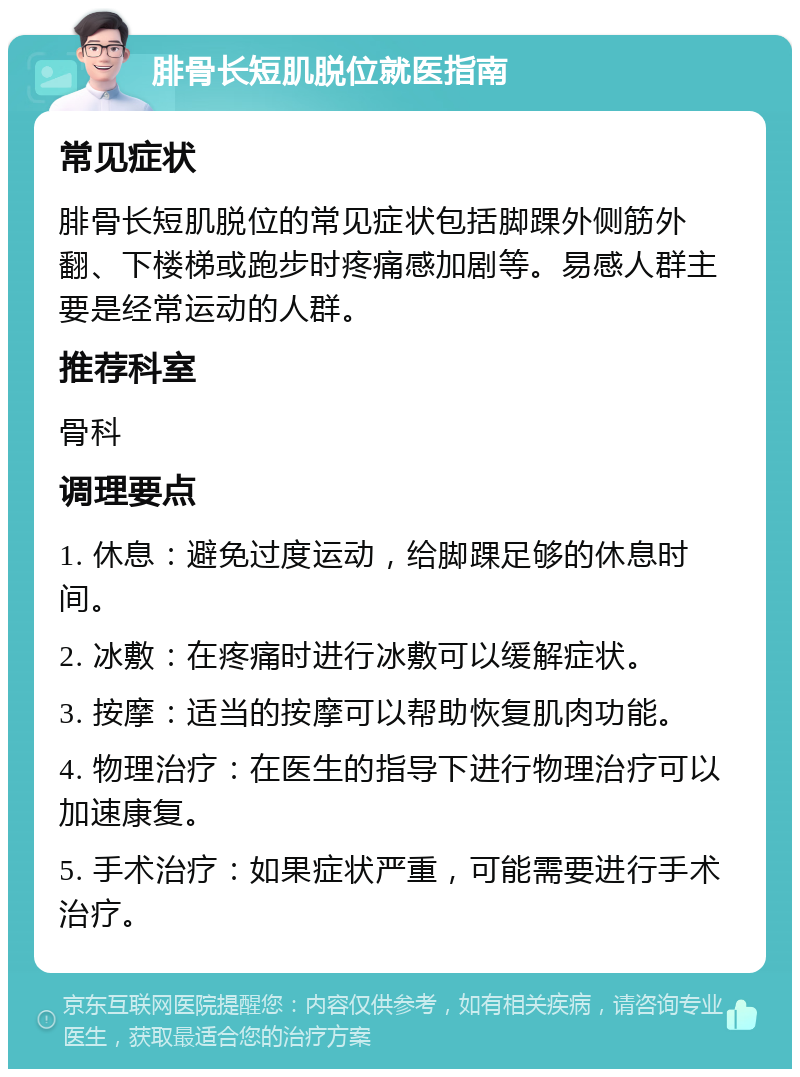 腓骨长短肌脱位就医指南 常见症状 腓骨长短肌脱位的常见症状包括脚踝外侧筋外翻、下楼梯或跑步时疼痛感加剧等。易感人群主要是经常运动的人群。 推荐科室 骨科 调理要点 1. 休息：避免过度运动，给脚踝足够的休息时间。 2. 冰敷：在疼痛时进行冰敷可以缓解症状。 3. 按摩：适当的按摩可以帮助恢复肌肉功能。 4. 物理治疗：在医生的指导下进行物理治疗可以加速康复。 5. 手术治疗：如果症状严重，可能需要进行手术治疗。