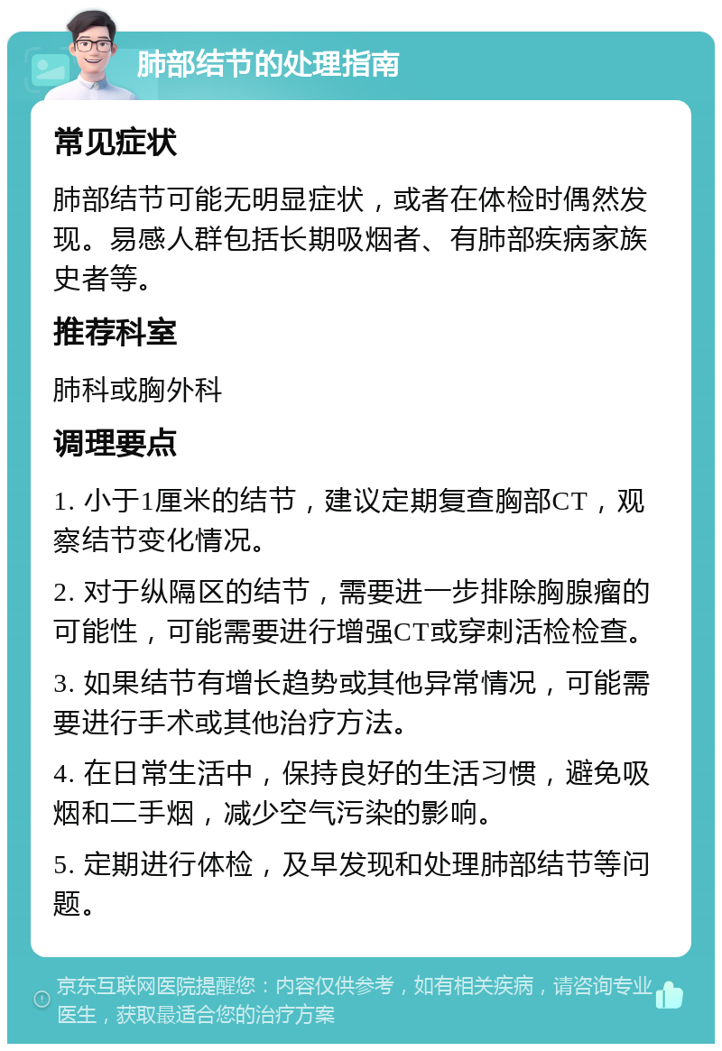 肺部结节的处理指南 常见症状 肺部结节可能无明显症状，或者在体检时偶然发现。易感人群包括长期吸烟者、有肺部疾病家族史者等。 推荐科室 肺科或胸外科 调理要点 1. 小于1厘米的结节，建议定期复查胸部CT，观察结节变化情况。 2. 对于纵隔区的结节，需要进一步排除胸腺瘤的可能性，可能需要进行增强CT或穿刺活检检查。 3. 如果结节有增长趋势或其他异常情况，可能需要进行手术或其他治疗方法。 4. 在日常生活中，保持良好的生活习惯，避免吸烟和二手烟，减少空气污染的影响。 5. 定期进行体检，及早发现和处理肺部结节等问题。