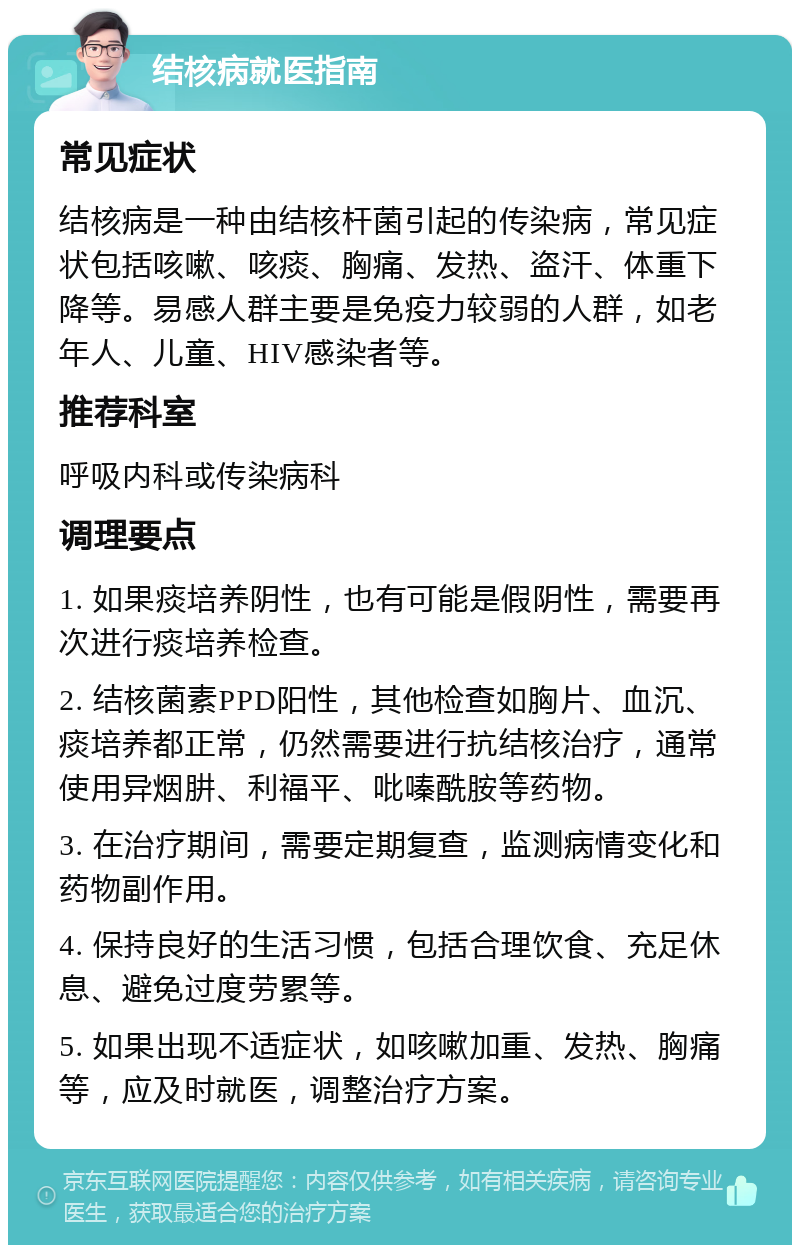 结核病就医指南 常见症状 结核病是一种由结核杆菌引起的传染病，常见症状包括咳嗽、咳痰、胸痛、发热、盗汗、体重下降等。易感人群主要是免疫力较弱的人群，如老年人、儿童、HIV感染者等。 推荐科室 呼吸内科或传染病科 调理要点 1. 如果痰培养阴性，也有可能是假阴性，需要再次进行痰培养检查。 2. 结核菌素PPD阳性，其他检查如胸片、血沉、痰培养都正常，仍然需要进行抗结核治疗，通常使用异烟肼、利福平、吡嗪酰胺等药物。 3. 在治疗期间，需要定期复查，监测病情变化和药物副作用。 4. 保持良好的生活习惯，包括合理饮食、充足休息、避免过度劳累等。 5. 如果出现不适症状，如咳嗽加重、发热、胸痛等，应及时就医，调整治疗方案。