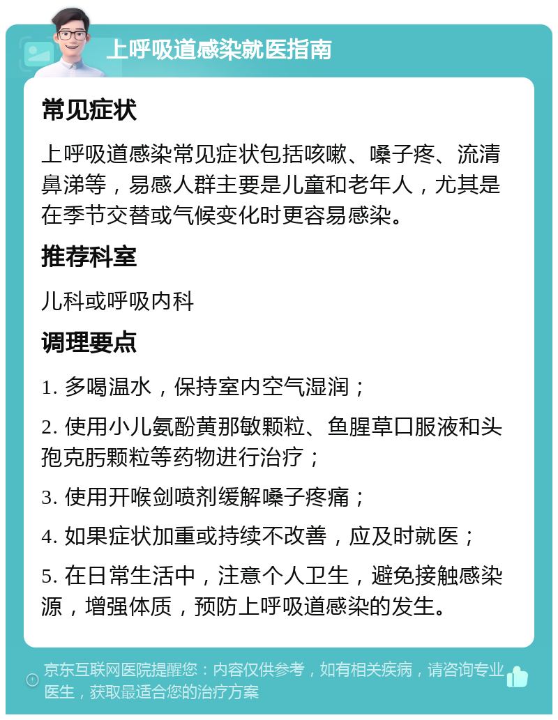 上呼吸道感染就医指南 常见症状 上呼吸道感染常见症状包括咳嗽、嗓子疼、流清鼻涕等，易感人群主要是儿童和老年人，尤其是在季节交替或气候变化时更容易感染。 推荐科室 儿科或呼吸内科 调理要点 1. 多喝温水，保持室内空气湿润； 2. 使用小儿氨酚黄那敏颗粒、鱼腥草口服液和头孢克肟颗粒等药物进行治疗； 3. 使用开喉剑喷剂缓解嗓子疼痛； 4. 如果症状加重或持续不改善，应及时就医； 5. 在日常生活中，注意个人卫生，避免接触感染源，增强体质，预防上呼吸道感染的发生。