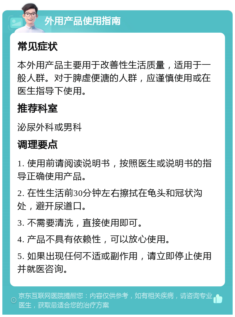 外用产品使用指南 常见症状 本外用产品主要用于改善性生活质量，适用于一般人群。对于脾虚便溏的人群，应谨慎使用或在医生指导下使用。 推荐科室 泌尿外科或男科 调理要点 1. 使用前请阅读说明书，按照医生或说明书的指导正确使用产品。 2. 在性生活前30分钟左右擦拭在龟头和冠状沟处，避开尿道口。 3. 不需要清洗，直接使用即可。 4. 产品不具有依赖性，可以放心使用。 5. 如果出现任何不适或副作用，请立即停止使用并就医咨询。