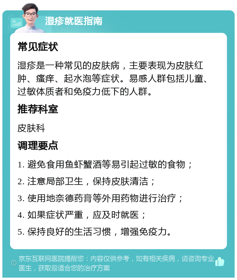 湿疹就医指南 常见症状 湿疹是一种常见的皮肤病，主要表现为皮肤红肿、瘙痒、起水泡等症状。易感人群包括儿童、过敏体质者和免疫力低下的人群。 推荐科室 皮肤科 调理要点 1. 避免食用鱼虾蟹酒等易引起过敏的食物； 2. 注意局部卫生，保持皮肤清洁； 3. 使用地奈德药膏等外用药物进行治疗； 4. 如果症状严重，应及时就医； 5. 保持良好的生活习惯，增强免疫力。