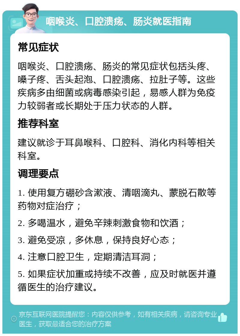 咽喉炎、口腔溃疡、肠炎就医指南 常见症状 咽喉炎、口腔溃疡、肠炎的常见症状包括头疼、嗓子疼、舌头起泡、口腔溃疡、拉肚子等。这些疾病多由细菌或病毒感染引起，易感人群为免疫力较弱者或长期处于压力状态的人群。 推荐科室 建议就诊于耳鼻喉科、口腔科、消化内科等相关科室。 调理要点 1. 使用复方硼砂含漱液、清咽滴丸、蒙脱石散等药物对症治疗； 2. 多喝温水，避免辛辣刺激食物和饮酒； 3. 避免受凉，多休息，保持良好心态； 4. 注意口腔卫生，定期清洁耳洞； 5. 如果症状加重或持续不改善，应及时就医并遵循医生的治疗建议。