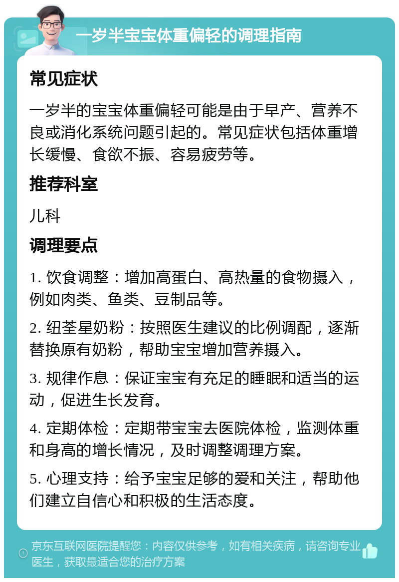 一岁半宝宝体重偏轻的调理指南 常见症状 一岁半的宝宝体重偏轻可能是由于早产、营养不良或消化系统问题引起的。常见症状包括体重增长缓慢、食欲不振、容易疲劳等。 推荐科室 儿科 调理要点 1. 饮食调整：增加高蛋白、高热量的食物摄入，例如肉类、鱼类、豆制品等。 2. 纽荃星奶粉：按照医生建议的比例调配，逐渐替换原有奶粉，帮助宝宝增加营养摄入。 3. 规律作息：保证宝宝有充足的睡眠和适当的运动，促进生长发育。 4. 定期体检：定期带宝宝去医院体检，监测体重和身高的增长情况，及时调整调理方案。 5. 心理支持：给予宝宝足够的爱和关注，帮助他们建立自信心和积极的生活态度。