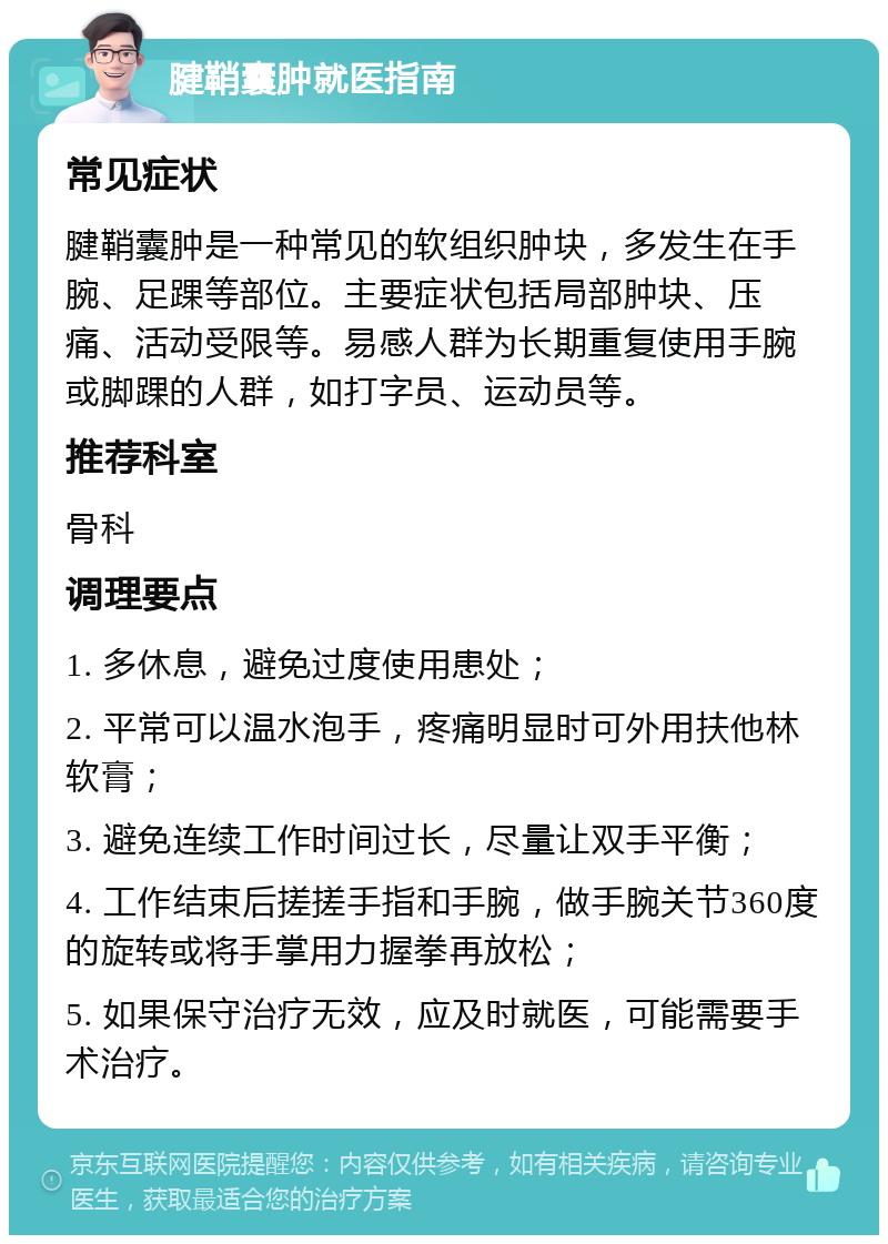 腱鞘囊肿就医指南 常见症状 腱鞘囊肿是一种常见的软组织肿块，多发生在手腕、足踝等部位。主要症状包括局部肿块、压痛、活动受限等。易感人群为长期重复使用手腕或脚踝的人群，如打字员、运动员等。 推荐科室 骨科 调理要点 1. 多休息，避免过度使用患处； 2. 平常可以温水泡手，疼痛明显时可外用扶他林软膏； 3. 避免连续工作时间过长，尽量让双手平衡； 4. 工作结束后搓搓手指和手腕，做手腕关节360度的旋转或将手掌用力握拳再放松； 5. 如果保守治疗无效，应及时就医，可能需要手术治疗。