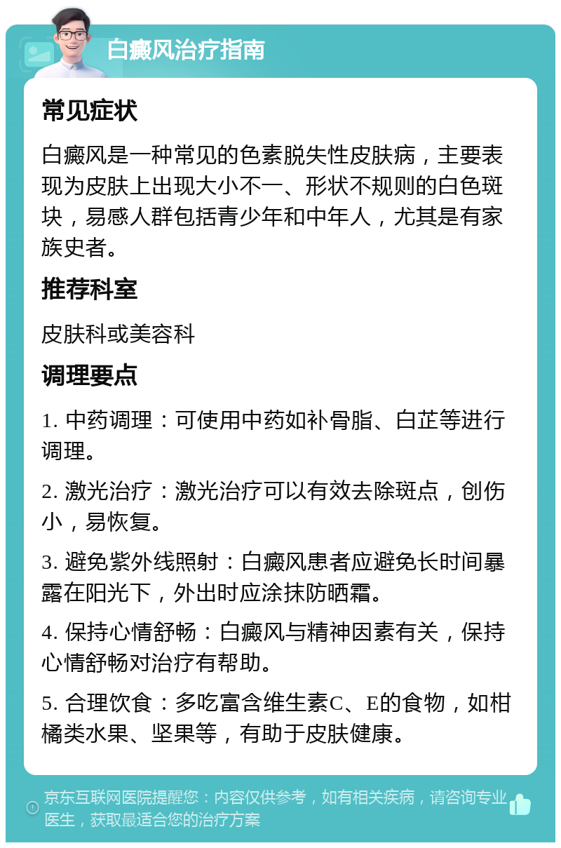 白癜风治疗指南 常见症状 白癜风是一种常见的色素脱失性皮肤病，主要表现为皮肤上出现大小不一、形状不规则的白色斑块，易感人群包括青少年和中年人，尤其是有家族史者。 推荐科室 皮肤科或美容科 调理要点 1. 中药调理：可使用中药如补骨脂、白芷等进行调理。 2. 激光治疗：激光治疗可以有效去除斑点，创伤小，易恢复。 3. 避免紫外线照射：白癜风患者应避免长时间暴露在阳光下，外出时应涂抹防晒霜。 4. 保持心情舒畅：白癜风与精神因素有关，保持心情舒畅对治疗有帮助。 5. 合理饮食：多吃富含维生素C、E的食物，如柑橘类水果、坚果等，有助于皮肤健康。