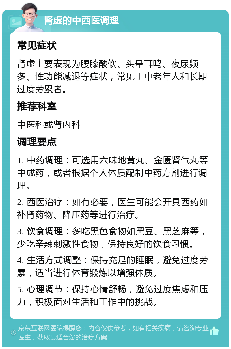 肾虚的中西医调理 常见症状 肾虚主要表现为腰膝酸软、头晕耳鸣、夜尿频多、性功能减退等症状，常见于中老年人和长期过度劳累者。 推荐科室 中医科或肾内科 调理要点 1. 中药调理：可选用六味地黄丸、金匮肾气丸等中成药，或者根据个人体质配制中药方剂进行调理。 2. 西医治疗：如有必要，医生可能会开具西药如补肾药物、降压药等进行治疗。 3. 饮食调理：多吃黑色食物如黑豆、黑芝麻等，少吃辛辣刺激性食物，保持良好的饮食习惯。 4. 生活方式调整：保持充足的睡眠，避免过度劳累，适当进行体育锻炼以增强体质。 5. 心理调节：保持心情舒畅，避免过度焦虑和压力，积极面对生活和工作中的挑战。