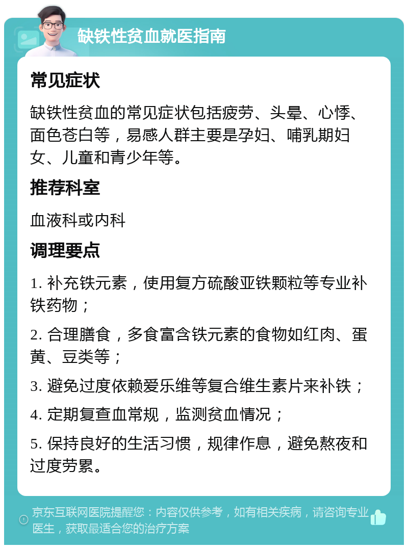 缺铁性贫血就医指南 常见症状 缺铁性贫血的常见症状包括疲劳、头晕、心悸、面色苍白等，易感人群主要是孕妇、哺乳期妇女、儿童和青少年等。 推荐科室 血液科或内科 调理要点 1. 补充铁元素，使用复方硫酸亚铁颗粒等专业补铁药物； 2. 合理膳食，多食富含铁元素的食物如红肉、蛋黄、豆类等； 3. 避免过度依赖爱乐维等复合维生素片来补铁； 4. 定期复查血常规，监测贫血情况； 5. 保持良好的生活习惯，规律作息，避免熬夜和过度劳累。