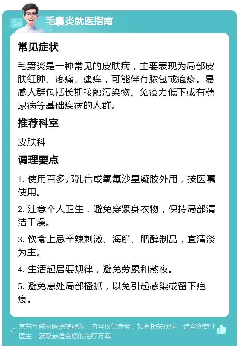 毛囊炎就医指南 常见症状 毛囊炎是一种常见的皮肤病，主要表现为局部皮肤红肿、疼痛、瘙痒，可能伴有脓包或疱疹。易感人群包括长期接触污染物、免疫力低下或有糖尿病等基础疾病的人群。 推荐科室 皮肤科 调理要点 1. 使用百多邦乳膏或氧氟沙星凝胶外用，按医嘱使用。 2. 注意个人卫生，避免穿紧身衣物，保持局部清洁干燥。 3. 饮食上忌辛辣刺激、海鲜、肥醇制品，宜清淡为主。 4. 生活起居要规律，避免劳累和熬夜。 5. 避免患处局部搔抓，以免引起感染或留下疤痕。