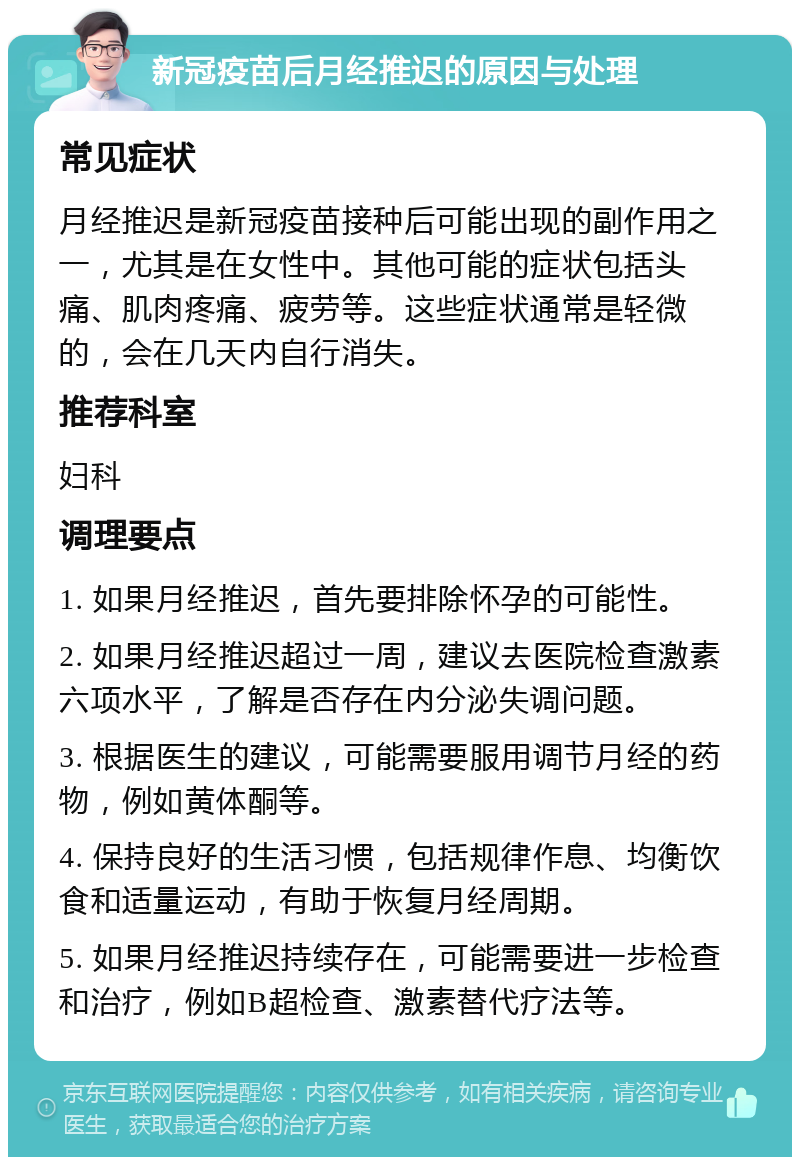 新冠疫苗后月经推迟的原因与处理 常见症状 月经推迟是新冠疫苗接种后可能出现的副作用之一，尤其是在女性中。其他可能的症状包括头痛、肌肉疼痛、疲劳等。这些症状通常是轻微的，会在几天内自行消失。 推荐科室 妇科 调理要点 1. 如果月经推迟，首先要排除怀孕的可能性。 2. 如果月经推迟超过一周，建议去医院检查激素六项水平，了解是否存在内分泌失调问题。 3. 根据医生的建议，可能需要服用调节月经的药物，例如黄体酮等。 4. 保持良好的生活习惯，包括规律作息、均衡饮食和适量运动，有助于恢复月经周期。 5. 如果月经推迟持续存在，可能需要进一步检查和治疗，例如B超检查、激素替代疗法等。