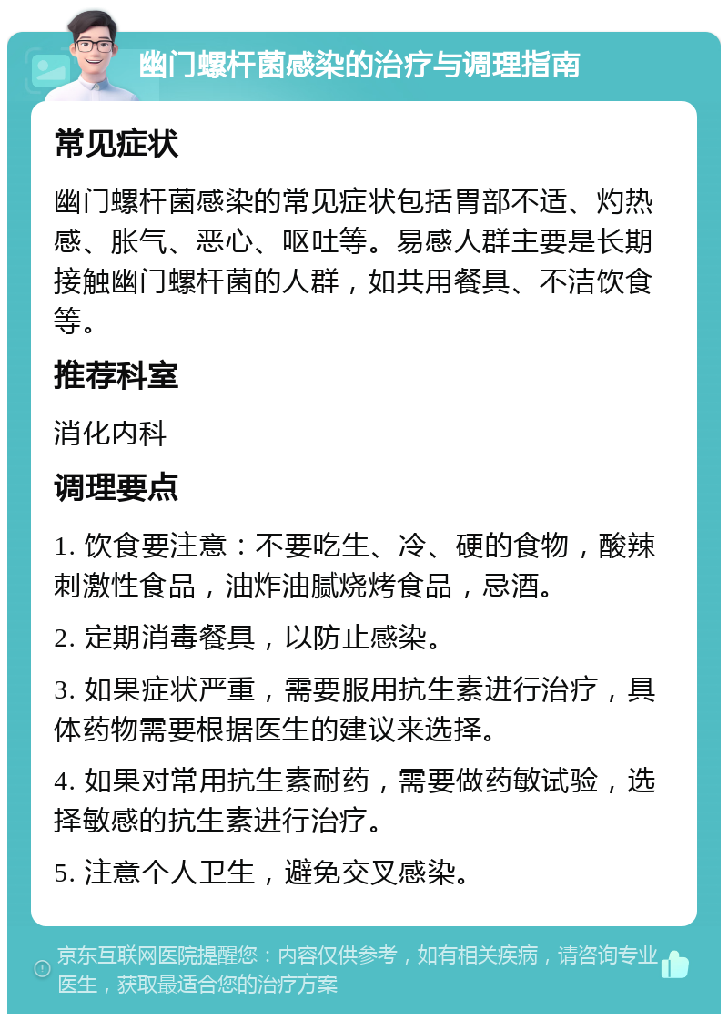 幽门螺杆菌感染的治疗与调理指南 常见症状 幽门螺杆菌感染的常见症状包括胃部不适、灼热感、胀气、恶心、呕吐等。易感人群主要是长期接触幽门螺杆菌的人群，如共用餐具、不洁饮食等。 推荐科室 消化内科 调理要点 1. 饮食要注意：不要吃生、冷、硬的食物，酸辣刺激性食品，油炸油腻烧烤食品，忌酒。 2. 定期消毒餐具，以防止感染。 3. 如果症状严重，需要服用抗生素进行治疗，具体药物需要根据医生的建议来选择。 4. 如果对常用抗生素耐药，需要做药敏试验，选择敏感的抗生素进行治疗。 5. 注意个人卫生，避免交叉感染。